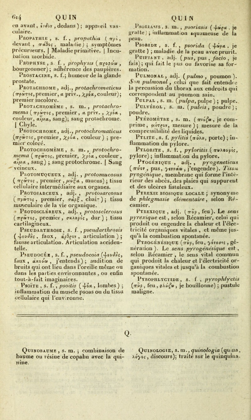 on avant, ïvJov , dedans ) ; appareil vas- culaire. Propathie , s. f. , propathia (vrpl, devant , ttxQoç , maladie ) ; symptômes précurseurs. | Maladie primitive. | Incu- bation morbide. Prophyse , s. f. , propliysis (TrçovJce , bourgeonner); adhérence clés paupières. Prostacine, s. f.; humeur de la glande prostate. Protachrome , adj., protacliromaticus (TrpccTaç, premier, «t priv., Xp**>couleur); premier incolore. Protachromème , s. m. , protachro- mema ( 7rpâ)roç, premier, «. priv. , Xp■> couleur, aTJ«at, sang); sang protachrome. | Chyle. Protochrome , adj., protochromalicus (^TrçciûToç, premier, £poai, couleur) ; pre- mier coloré. Protochromème , s. ra., protochro- viema ( tt^cc'toç, premier, Xp> couleur , <up.&, sang) ;, sang protochrome. [ Sang ' veineux. Pkotomuqüeux , adj. , protomucosus { nçutoç , premier , pZÇat. , mucus) ; tissu cellulaire intermédiaire aux organes. Protosarceux , adj. , protosarcosus (crpàr oç, premier, rrdpt;, chai’-); tissu musculaire de la vie organique. Protoscléreux, adj. , proiosclerosus (crfàroç, premier, (rxAwpoç, dur); tissu cai’tilagineux. Pseudarthrose, s. f. , pseudarthrosis ( 4, faux , cïpQçov , articulation ) ; fausse articulation. Articulation acciden- telle. PseudocÉk , s. f. , pseudocoia (4 faux, oLhoi/ûù , j’entends); audition de bruits qui ont lieu dans l’oreille même ou dans les parties environnantes , ou enfin tout-à-fait imaginaires. Psoïte , s. f. , psoitis ( 40* , lombes ) ; inflammation du muscle psoas ou du tissu cellulaire qui l'environne. Psoriasis , s. m. , psoriasis ( 4®ftf , je gratte J ; inflammation squameuse de la peau. Psoride , s. f. , psorida ( -^cépa. . je gratte) ; maladie de la peau avec prurit. Puifiant, adj. ( pus, pus , Jacio , je fais); qui fait le pus ou favorise sa for- mation. Pulmonal, adj. ( pulmo , poumon). Son pulmonal y celui que fait entendre la percussion du thorax aux endroits qui correspondent au poumon sain. Pulpal , s. m. (pulpa, pulpe) ; pulpe. Pulvérol , s. m. (pu/m, poudre); poudre. Pyézomètre , s. m. ( tht fa , je com- prime, uÎTçovy mesure); mesure de la compressibilité des liquides. Pylite , s. f. py/itis (nvxv, porte) ; in- flammation du pylore. Pylorite, s. f., pyloritis ( 7rv\oupôç, pylore) ; inflammation du pylore. Pyogénique , adj. , pyogeneticus (ttüov, pus, yvnida), j’engendre). Tissu pyogénique, membrane qui forme l’inté- rieur des abcès, des plaies qui suppurent et des ulcères fistuleux. Pyrexie biosique locale ; synonyme de phlegmasie élémentaire, selon Ré- camier. Pyrexique , adj. [vrZp, feu). Le sens pyrexique est, selon Récamier, celui qui produit ou engendre la chaleur et l’élec- tricité organiques vitales , et même jus- qu’à la combustion spontanée. PYROGÉNÉsiquE (rrup, feu, ytvtern , gé- nération). Le sens pyrogénésique est, selon Récamier , le sens vital commun qui produit la chaleur et. l'électricité or- ganiques vitales et jusqu’à la combustion spontanée. Pyrophlyctide , s. f , pyrophfyclis (irt/p, feu, ç>kôÇcD, je bouillonne) ; pustule maligne. Q- Quinobaume , s. m. ; combinaison de Quinologie, s. m., quinologia (quina, baume ou résine de copahu avec la qui- hoyoç, discours); traité sur le quinquina, riine.