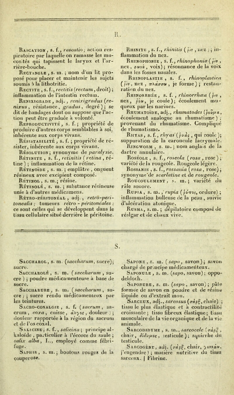 H. Rascation , s. f., rascalio ; action res- piratoire par laquelle on ramasse les mu- cosités qui tapissent le larynx et l’ar- rière-bouche. Rectangle , s. m. ; nom d un lit pro- posé pour placer et maintenir les sujets soumis à la lithotritie. Rectite , s. f., rectitis {rectum, droit) ; inflammation de l’intestin rectum. Renixigrade, adj. , renixigradus (re- nixus , résistance , gradus , degré ) ; se dit de bandages dont on suppose que l’ac- tion peut être graduée à volonté. Reproductivité , s. f. ; propriété de produire d’autres corps semblables à soi. inhérente aux corps vivans, Résistabilité , s. f. ; propriété de ré- sister, inhérente aux corps vivans. Résolution; synonyme de paralysie. Rétinite , s. f., retinilis { retina , ré- tine ) ; inflammation de la rétine. Rétinoïde , s. m. ; emplâtre , onguent résineux avec excipient composé. Rétinol , s. m.; résine. Rétinolé , s. m. ; substance résineuse unie à d’autres médicamens. Rétro-péritonéal , adj., retro-peri- tonea/is ; tumeurs rétro - péritonéales ; ce sont celles qui se développent dans le tissu cellulaire situé derrière le péritoine. Rhinite , s. f., rhinilis ( p'/v , nez ; ; in- flammation du nez. Rhinophonie , s. f., rhinophonia ( p'iv , nez, ifa>vii, voix) ; résonnance de la voix dans les fosses nasales. Riiinoplastie , s. f. , rhinoplasiica (p'/v, nez , TrxÂtra-a), je forme) ; restau- ration du nez. Rhinorrhée, s. f. , rhinorrhœa (p/v , nez, fsa>, je coule); écoulement mu- queux par les narines. Rhumatoïde, adj., rhumatodes (ptdp.x, écoulement analogue au rhumatisme ) ; provenant du rhumatisme. Compliqué de rhumatisme. Rhtas, s. f., rhyas {puÀç , qui coule); suppuration de la caroncule lacrymale. Ringwop.m , s. m.; nom anglais de la dartre annulaire. Roséole , s. f., roseola {rosa , rose ) ; variété delà rougeole. Rougeole légère. Rossanie , s. f., rossania ( rosa , rose) ; synonyme’de scarlatine et de rougeole. Roucoulement , s. m. ; variété du râle sonore. Rupia, s. m., rupia {ptïvoç, ordure) ; inflammation bulleuse de la peau, suivie d’ulcération atonique. Rusma, s. m. ; dépilatoire composé de réalgar et de chaux vive. Saccharol, s. m. (saccharum, sucre); sucre. Saccharolé , s. m. {saccharum , su- cre ) ; poudre médicamenteuse à base de sucre. Saccharure^ s. m. (saccharum, su- cre ) ; sucre rendu médicamenteux par les teintures. Sacro-coxalgie, s. f. {sacrum, sa- crum, coxa, cuisse, , douleur ) ; douleur rapportée à la région du sacrum et de l’os coxal. Salicine , s. f. , salicina ; principe al- kaloïde , particulier h l’écorce du saule ; salix alba, L., employé comme fébri- fuge. Saphir, s. m. ; boutons rouges de la couperose. Sapone , s. m. {sapo, savon); savon chargé de principe médicamenteux. Saponule , s. m. {sapo, savon); oppo- deidoch. Saponure, s. m. {sapo, savon); pâte formée de savon en poudre et de résina liquide ou d’exfrait mou. Sarceux, adj., sarcosus {a-à.pg, chair) ; tissu le plus élastique et à contractilité croissante; tissu fibreux élastique ; tissu musculaire de la vie organique et de la vie animale. Sarcodidyme , s. m., sarcocele {‘rà.pç , chair, eT/Jy^oç, testicule ) ; squirrhe du testicule. Sarcogène, adj. (jr«tp£, chair, >4vvi®, j’engendre); matière nutritive du tissu sarceux. | Fibrine.