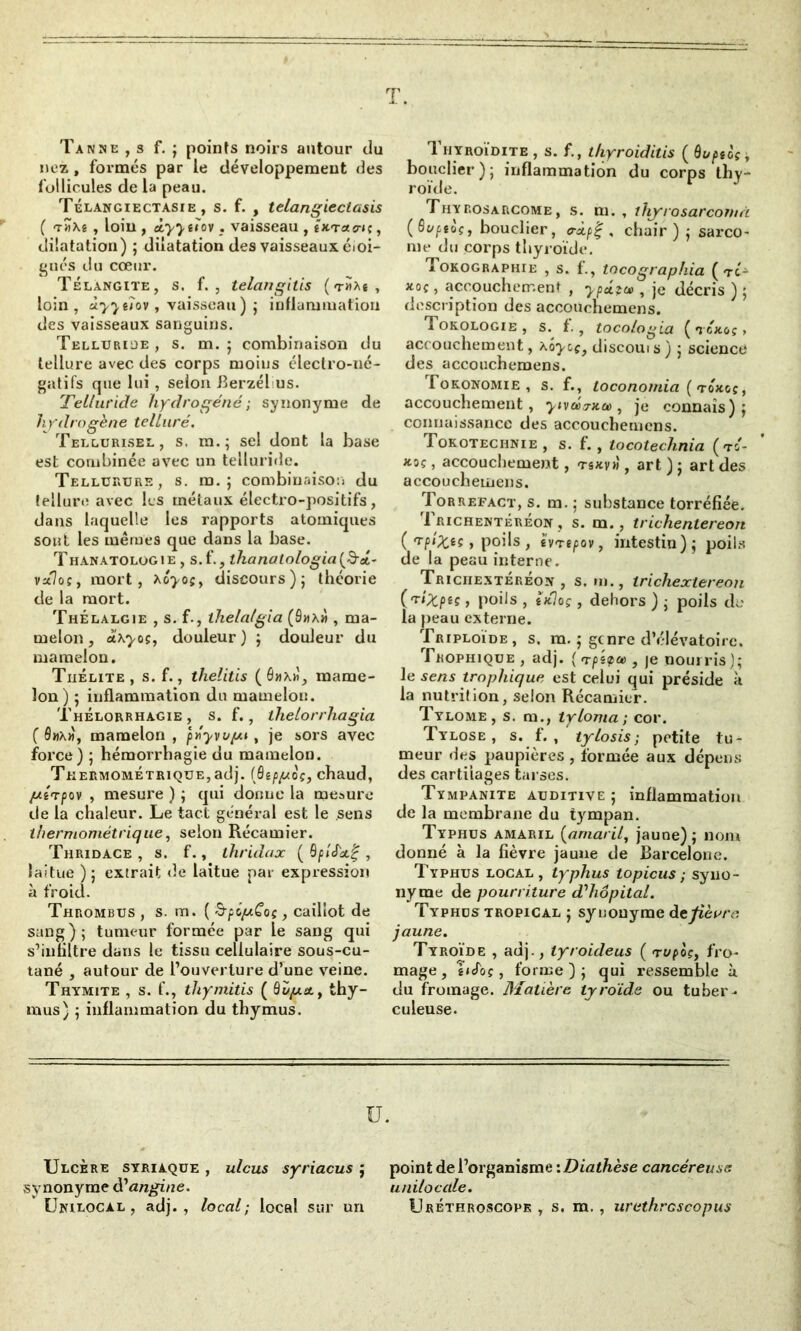T. Tanne , s f. ; points noirs autour du nez , formés par le développement des follicules de la peau. Télangiectasie , s. f. , telangieclasis ( t«Aê , loin , àyyeïov. vaisseau , ÎK'raa-n, dilatation) ; dilatation des vaisseaux éloi- gnés du cœur. Télangite, s. f. , telangitis ( tha* , loin, ùyytlov , vaisseau) ; inflammation des vaisseaux sanguins. Telluride , s. m. ; combinaison du tellure avec des corps moins électro-né- gatifs que lui, selon Berzél us. Telluride hydrogéné ; synonyme de hydrogène telluré. Tellurisel, s. m.; sel dont la base est combinée avec un telluride. Tellürurs, s. m. ; combinaison du tellure avec les métaux électro-positifs, dans laquelle les rapports atomiques sont les mêmes que dans la base. Thanatologie , s.f., thanatologiafîéi- vo7oç, mort, xoyoç, discours); théorie de la mort. Thélalgie , s. f., lhela/gia (9«x« , ma- melon , axyos, douleur) ; douleur du mamelon. Thélite, s. f., thelitis (6»x»î, mame- lon) ; inflammation du mamelon. ThÉlorrhagie , s. f., thelorrhagia ( 9»x«, mamelon , pnyvu/m , je sors avec force) ; hémorrhagie du mamelon. TüERMOMÉTRiQUE,adj. (ÉUftuoç, chaud, jutrpov , mesure ) ; qui donne la mesure de la chaleur. Le tact général est le sens thermométrique, selon Récamier. Thridace , s. f., ihridax ( , laitue ); extrait de laitue par expression à froid. Thrombus , s. m. ( &péy.Goç, caillot de sang); tumeur formée par le sang qui s’iufiltre dans le tissu cellulaire sous-cu- tané , autour de l’ouverture d’une veine. Thymite , s. f., thymitis ( Buy.stt thy- mus) ; inflammation du thymus. Thyroïdite , s. f., thyroiditis ( ôuptoç ~t bouclier); inflammation du corps thy- roïde. Thyrosarcome, s. m. , thyrosarcoiuà (Svptoçj bouclier, <ràp%, chair) ; sarco- me du corps thyroïde. Tokographie , s. f., tocographia ( tc- xoç, accouchement , ypétu>, je décris ) ; description des accouchemens. Tokologie , s. t., toco/ogia ( tcjcoç > accouchement, x'oycç, discouis) ; science des accouchemens. Tokonomie , s. f., Loconomia ( tojcgç, accouchement, yivéa-na), je connais); connaissance des accouchemens. Tokotechnie, s. f., tocotechnia ( to- *oç, accouchement, tsxvw , art ) ; art des accouchemens. Torrefact, s. m. ; substance torréfiée. 1 richentéréon , s. m., trichentereon ( , poils , h'repov, intestin); poils de la peau interne. Triciiextéréon , s. m., trichextereon y poils , tjfloç , dehors ) ; poils do la peau externe. Triploïde, s. m. ; genre dVîlévatoirc. Trophique , adj. ( n-pîipee, je nourris); le sens trophique est celui qui préside à la nutrition, selon Récamier. Tylome , s. m., tyloma; cor. Tylose , s. f. , tylosis; petite tu- meur des paupières , formée aux dépens des cartilages tarses. Tympanite auditive; inflammation de la membrane du tympan. Typhus amaril (amaril, jaune); nom donné à la fièvre jaune de Barcelone. Typhus local, typhus topicus ; syno- nyme de pourriture d’hôpital. Typhus tropical ; synonyme de fièvre jaune. Tyroïde , adj., tyroideus ( <rvpoçi fro- mage , îicfoç, forme); qui ressemble à. du fromage. Matière tyroïde ou tuber- culeuse. ü. Ulcère syriaque, ulcus syriacus ; point de l’organisme '.Diathèse cancéreuse synonyme d'angine. unilocale. Unilocal , adj., local; local sur un Lréthroscopk , s. m. , urethrcscopus