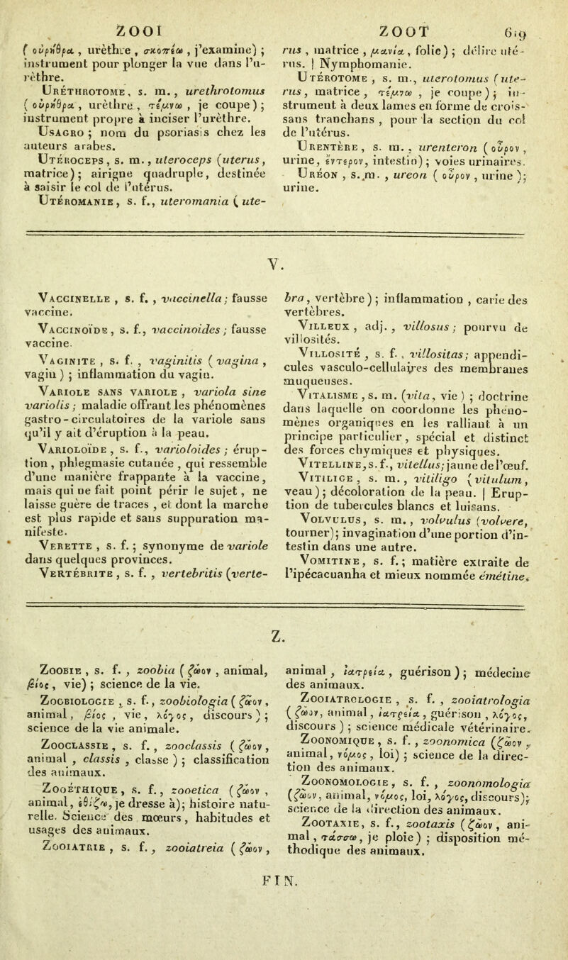 Zooi ( oùpn'dfiet, urèthre , <wo?té®, j’examine) ; instrument pour plonger la vue dans l’u- rèthre. Urétiirotome, s. ra., urethrotomus (oùpJBpet, urèthre, T«//va> , je coupe); instrument propre à inciser l’urèthre. Usàgro ; nom du psoriasis chez les auteurs arabes. Utéroceps, s. m., uteroceps (utérus, matrice); airigne quadruple, destinée à saisir le col de l’utérus. UtÉromanie, s. f., uteromania ( ute- ZOOT 6it> rus , matrice , gavi*, folie) ; délire uté- rus. ! Nymphomanie. Utérotom.e , s. m., uterotomus (uté- rus, matrice, té//?® , je coupe); in- strument à deux lames en forme de crois-' sans tranchans , pour la section du col de l’utérus. Urentère, s. m.. urenteron (o2oov, urine, évté/sov, intestin) ; voies urinaires. Ureon , s./n. , ureon ( oùpov, urine ); urine. Y. Vaccinelle , s. f. , viiccinella ; fausse vaccine. Vaccinoïde, s. f., vaccinoides ; fausse vaccine. Vaginite , s. f. , vaginitis ( vagina , vagin ) ; inflammation du vagin. Variole sans variole , variola sine variolis ; maladie offrant les phénomènes gastro-circulatoires de la variole sans «ju’il y ait d’éruption à la peau. Varioloïde , s. f., varioloides ; érup- tion, phlegmasie cutanée , qui ressemble d’une manière frappante à la vaccine, mais qui ne fait point périr le sujet, ne laisse guère de traces , ei dont la marche est plus rapide et sans suppuration ma- nifeste. Vf.rette , s. f. ; synonyme de variole dans quelques provinces. Vertébrite , s. f. , vertebritis (yerte- Zoobie , s. f'. , zoobia ( f®ov , animal, /2/oç, vie) ; science de la vie. Zoobiologie , s. f., zoobiologia ( Çuov, animai, /S/oc , vie, Ao'^oc, discours); science de la vie animale. Zooclassie , s. f. , zooclassis ( Çu>ov , animal , classis , classe ) ; classification des animaux. Zoo Éthique , s. f., zooelica ( £®ov , animal, sô;£®, je dresse à); histoire natu- relle. Science des mœurs, habitudes et usages des animaux. Zooiatrie , s. f., zooiatreia ( ov, bra, vertèbre); inflammation , carie des vertèbres. Villeux, adj. , villosus ; pourvu de villosités. Villosité , s. f. , villositas; appendi- cules vasculo-cellulapes des membranes muqueuses. Vitalisme , s. m. (vila, vie ) ; doctrine dans laquelle on coordonne les phéno- mènes organiques en les ralliant à un principe particulier, spécial et distinct des forces chymiques et physiques. Vitelline, s. f., vite/lus; jaune de l’œuf. Vitilige, s. m., vitiligo { vitulum, veau); décoloration de la peau. | Erup- tion de tubercules blancs et luisans. Volvulus, s. m., volvulus (volvere, tourner); invagination d’une portion d’in- testin dans une autre. Vomitine, s. f. ; matière extraite de l’ipécacuanha et mieux nommée émétine. Z. animal, icnptlci, guérison); médecine des animaux. Zooiatrclogie , s. f. , zooiatrologia ( animal, ictrgelct, guérison , Acyoc, discours ) ; science médicale vétérinaire. Zoonomique , s. f. , zoonomica (£®ov , animal, vo'//oç, loi) ; science de la direc- tion des animaux. Zoonomologie , s. f. , zoonomologia animal, vo//oc, loi, xoyoç, discours); science de la direction des animaux. Zootaxie, s. f., zootaxis (£®ov, ani- mal,TcL<rera>, je ploie) ; disposition mé- thodique des animaux. FI N.