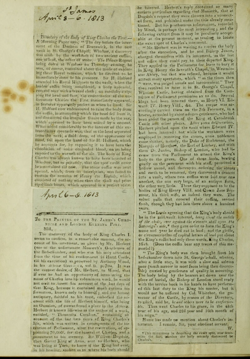. . a — #, f f)i?Gc/:cry of fid tody of'King Charles the First.—■ A Morning Paper says,' “ Tlie day before the inter- ment of the Duchess of Brunswick, in the new vault in St. George’s Chape!, Windsor, a discovery teas made by the workmen 6f two ancient coffins, one ot lead, the other of stone; The Prince Regent being doivn at Windsor on Thursday eVening, he was, of course, consulted about the mode of explor- ing these Royal remains, which he directed to he immediately done in his presence. Sir H. Halford attended his Royal Highness to the vault, when the leaden coffin being unsoldered, a body appeared, » covered over with a ivaxed cloth ; on carefully strip- ping the head and face, the countenance of the Un- fortunate Charles the first immediately appeared, , in features apparently perfect as when he lived. Sir H. Halford now endeavoured to raise the body from the coffin, in attempting which the head fell from it, and discovered the irregular fissure made bv the axe, winch amteared to have been united bv a cement. Vi hat added considerably to the interest of this ex- traordinary spectacle was, that as the head separated Burnt the neck, a fluid drop, of the appearance of blood, fell upon the hand of Sir H. Halford, which he accounts for, by supposing it lo have been the tftssoliilion ot some congealed blood, on its being exposed to the warmth of the air. The body of King Charles was always known to have been interred at Windsor, but so privately, that the spot could never he ascertained till now. J'he stone coffin was next opened, which, from its inscription, was found to contain the remains ot Henry the -Eighth, which consisted of nothing more than the skull and prin- cipal limb hones, which appeared in a perfect state. /fsui 6 —6>- 2 2k) Till? P aits'TER OF THE St. James’s ChRO- Di:'L£ SIR, and London Evening Post. The discovery of tlm body of King Charles I. seems to confirm, in a remarkable manner, the ac- count of his interment, as given by Mr. Herbert (one of the unfortunate Monarch’s Gentlemen of the Bed-chamber, and who was his only attendant from 1 he time of Ins confinement in Hurst Castle, till his execution) as,preserved by Anthony Wood, in bn .ar/ieiue Vxon >■ \ s, vol. it. p. 70+. It was the earnest desire.of Mr. Heibert, to Wood, that if ever lie had an opportunity of intro lacing the Haute ot Charles into his voluminous work, he would not omit to insert his account of the last days of that King, because it contained much curious in. fotniation, known only to himsejf; and our honest antiquary, faithful to bin trust, embodied the ac- count with the life of Herbert himself, who being an Oxonian, of course found a place in ihe Athene. Herbert & known likewise as the author of a vvoik, entitled, “ Threnodia Carolina.” containing an account of the iast two years of King Charles’s life, which was written in consequence of the in- tention of Parliament, after the restoration, of ap- pointing. 70>000/. for the luneral of Ch-oles, and a monument to Ins memory. Sir William Dngdaie, then Gai ter King at Arms, sent to Heibert, who Was living at York, to know if the King had ever, in ]>is iieaiing, spoken as to where his body should be interred. Herbert’s reply contained so many j curious particulars regarding that Monarch, that at Dugdale's request they were thrown into a connect- ed form, and published under the title already men- tioned. But lii> p >sthumous infof.1na.1ion, vecoideu j by Wood, is perhaps the most interesting j and the , following extract from it may be peculiarly accept- j able at the present moment, as tending to locate j the exact spot of Charles’s intermelit. , - “ Mr. Herbert was in waiting to receive the body after the execution, and he and Bishop Juxon, charged themselves with its .interment, as the last sad office they could pay to their departed King. / They applied to the Parliament for leave to bury it j in King Henry the Seventh s Chapel, in Westmin- ster Abbey, hut that was refused, because it would attract many spectators, which “ as the times then j <c were, was judged unsafe and inconvenient. They j then resolved to inter it in St. Geotges Cnupcl, Windsor Castle, having obtained from the Com- mittee of Parliament permission so to do. Several kings bad been interred there, as Henry \ I. Ed- ward IV. Henry VIII., &c. The corpse was ac- cordingly carried there on the 71B February, in a hearse^ attended by about a dozen gentlemen, wbo had ,, been about the-person of the Ki ig at Cares brook Castle and other places. After some deliberation, Herbert pitched upon the vault where Edward IV. bad been interred : hut while the workmen were employed in removing the stones, some noblemen came thither, namely, the Duke of Richmond, the Marquis of Hertford, the Earl of Lindsey, and with thmn Dr. Juxfin, Bishop of London,, who had li- cense from the Parliament to attend the Kings body to the grave. One of those lords. Heating gentlv on the pavement with his staff, perceived a hollow sound, and. thereupon ordering the' »rone$ and earth to be removed, they discovered a descent j into a vault, where two coffins weee laid near ojie another, the one very large, of an antique form, the other very, little. These they supposed to he the bodies of King Henry VIII. and Quaen Jane Sey- mour, his third wife, as indeed they were. The velvet palls that covered their cuffing, seemed fresh, though they had lain there above a hundred years. “ The Lards agreeing that the King's body should be in the said.vault interred, being e.bynt the middle of the choir, over against the eleventh stall upon the Sovereigns side,* they gave order to have the Fling's name anti year he died cut in lead; and the girdle, or circumscription of capital letters of lead put about the King's coffin bad only these words, M.ing Charles, ]6aS. (Does the coffin bear any traces of this me- morial ?) « “ The King’s body was then brought from his bed-chamber down into St. George’s-hall, whence, after a little stay, it was with a slow and solemn j»ace (much sorrow’ in most faces being then discern- ible) carried by gentlemen of quality in mourning. The body being by the bearers set down near the place of burial, the Bishop of London stood ready with the service hook in his hands to have perform-' ed this last duty to the King his master, but it would not he suffered by Col. Whitchot, the go- vernor of the Castle, by reason of the Diiectory, to which, said he, he and others were to be conforma- ble. Thus went Charles to his grave, iu the 48th year of his age, and 22d year and 1 Oth month of his reign.” Hume has made no mention about Charles’s in- terment. I remain, Sir, your obedient servant, W. ; * This minuteness in describing the exact spnt, mav deter- mine the fast, whether the body recently discovered be Chailes’s. .