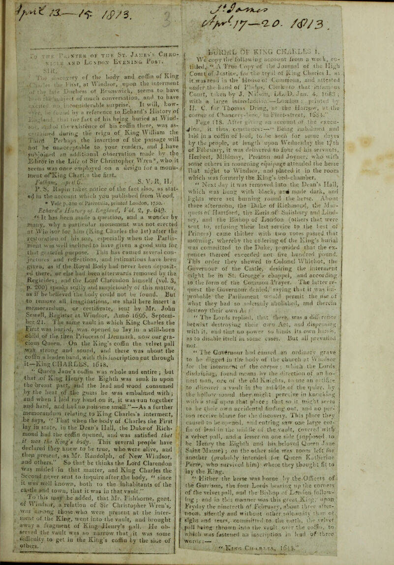 ;3.—/y. /JVS. ,j T [f f STEtt OK THE St. Ja::ess Ciiko- >,'i and Lo ndon Evening Post. SIR, '• Tin u‘>>coj:?ry of the body and coffin of King .! i . ... tlie Kifst, at Windsor, upon the interment .,i ■ ! ] i > • .Duchess of Brunswick, seems to have ■■ -j,e sobje t of much conversation, and to have i-xcited r:i. inconsiderable surprise. It will, l.ow- . , , j<; ],v a reference to Echard s History of L.ijn ; tli.it toe fact of his being buried at Wind- sor, .o: tut the’existence of his coffin there, was a$- ci rt.iiued during the reign of King William the a :,ii’rt Perhaps the insertion of the passage will not he unacceptable to your readers, and I have subjoined an additional observation made by the Editor in the Life ol Sir Christopher Wren*, who it seems was once employed on a design lor a rnonti- lnent oPKing CliarLs the first. Fulham, .iputG. S. V. II. II. P.'S, llapin taker, notice of the fact also, as stat- ed in the account which you published from Wood. * Vide p.-320 o; Paremaiia, printed Loudon, 1730. Echard'x IIis forg oj, England, lul.. 2, p. 64<). 1 'c It has been made a question, atul a wonder by many, why a particular monument was not erected I at Win isor for him (King Charles the 1st) after the jest ora,: ion of his son, especially when the Parlia- ment was well inclined to have given a good sum for that grateful purpose. This has caused several con- jectures and reflections, and intimations have been given, as if the Royal Body had never been deposit- ed there, or else hatl been af terwards removed by the .Regicides; and the Lord Clarendon himself (vul. 3, p. 200) speaks softly and suspiciously of this matter, as if bebelieved the hotly could not be found. But to remove all imaginations, we shall litre insert a memorandum, or certificate, sent bv Mr. John Sewell, Register at Windsor, Anno l6p6, Septem- ber. 21. The same vault in winch King Charles the First was buried, was opened to lay in a still-born ; child of the. then ‘Princess of 1/enpiavk, now our gra- cious Queen. On the King’s coffin the velvet pall was strong and sound, and there was about the coffin a leaden band, with this inscription cut through I it—King CHARLES. l6f8. Queen Jane's coffin was whole and entire ; hut that .of King Henry the Eighth was sunk in upon the breast part, and the lead and wood consumed by the beat of the gums lie was embalmed with; and when I laid my hand on it, it was tun together and bard, and bad no noisome smell.”—As a further memorandum relating to King Charles’s interment, he says, “ I bat when the body of Charles the First lay in state, in the Dean’s Hall, the Duke of Rich- mond had the coffin opened, and was satisfied that it wax tin; King's br,dy. This several people have declared {hey knew to he true, who were alive, and then present, as Mr. Randolph, of New Windsor, and others.” So that he thinks the Lord Clarendon was misled in that matter, and King Charles the Second ngver sent to inquire after the body, “ since it was well known, both to the inhabitants of the cattle and town, that it was in that vault.” To this may be added, that Mr. Fishborne, gent, of Windsor, a relation of Sir Christopher Wren’s, was among those who were preset!t at the inter- ment of the King, went into the vault, and brought away a fragment of King Henry’s pall. He ob- served the vault was so narrow that it was some difficulty to get in the King's coffin by the sine of others. ly-vo. /(F/3. BUUML 5F KING CHAKLL3 i. We copy the following account from a woib, en- titled,! ‘‘ A True Copy of the Journal of the High Court of Justice, for 'the tryal of King Charles 1. as it was read in tlie'House of Commcns, and attested under the.hand of Phelps, Civile to that’infant us Court, t ken by J. Nilsott, LL. D. Jan. 4, 1683 ; with a large introduction —Loudon:, punted !; II. V. for Thomas Dring, r.t the Harrow, at the corner of Chancery-'ane, it) Fleet-street, 1654.” Page I 18. After giving an account of the execu- tion, it thus, continues:—Being iuibalmed and laid in a coffin of lead, to.be Seen for some dayes by the people, at length upon Wednesday the 171ii of February, it was delivered to tour of his servants, Herbert, Mildiitay, Preston and Joyner; who with some others in mourning equipage attended the berse Fhat night to Windsor, and placed it in the room which was formerly the King’s bed-chamber. “ Next Jay it was removed into the Dean's Hall, which was hung with black, made dark, and lights were set burning round the herse. About three afternoon, the Duke of Richmond, the Mar- quess of Hartford, the Earls of Salisbury and Lind- sey, and tire Bishop of London (others that were sent to, refusing 'their last service to the l est of Princes) came thither with two votes passed that morning, wherebv the ordering of the King’s burial was committed to the Duke, provided that the ex- pences thereof exceeded not five hundred pound. This order tbev shewed to Colonel Whichot, the Governour of the Castle, desiring the interment might he in St. George’s chap pci, and according to the form of the Common Prayer. The latter re- quest the Governotrr denied, saying th.it it was im- probable the Parliament Would permit the use ol what they had so solemnly abolished, and therein destroy their own Ai “ The Lords replied, that there was a dif; rc.nce betwixt destroying their own Act, and dispensing with it, and that no power so hinds its own hamb, as to disable itself in some cases. But all prevailed not. “ The Gov#ninur bad catiscd an ordinary grave to be digged in tire bodv of the church at Windsor for the intennevit of the corpse ; w hich the Lords disdaining, found means by the direction of an ho- nest man, one of the old Knights, to use an artifice to discover a vault in the middle of the quire, by the hollow sound tbev might perceive in knocking with h staff upon that place ; that so it might seem to he their own accidental finding out, and no per- son receive blame for the discoveiv. This place they caused to be opened, and cutting saw one large cof- fin of lead in the middle of the vault, covered with a velvet pall, and a lesser on one side (supposed 10 he Henry the Light!) and bis. beloved Queen .Jane Saint Manse); on the other side was room left for another (probably intended for Queen Katherine Parre, who survived him) where they thought fit to iay the King. “ Hither the herse was borne by the Officers of the Garrison, the four Lords hearing up rite corners of the velvet pal!, and the Bishop of LdO ’on follow- ing ; and in this manner was ibis great King, upon Fry day the ninetceth of February, about three after- noon. silently and without other solemnity that’, of sigtis and tearc, committed to the earth, the velvet pall living thrown into the vault ovi-r ?he coffin, to which was fastened an inscription in lead of three words: — “■.T&fjKa Ch ip' r.s, l6':3.”