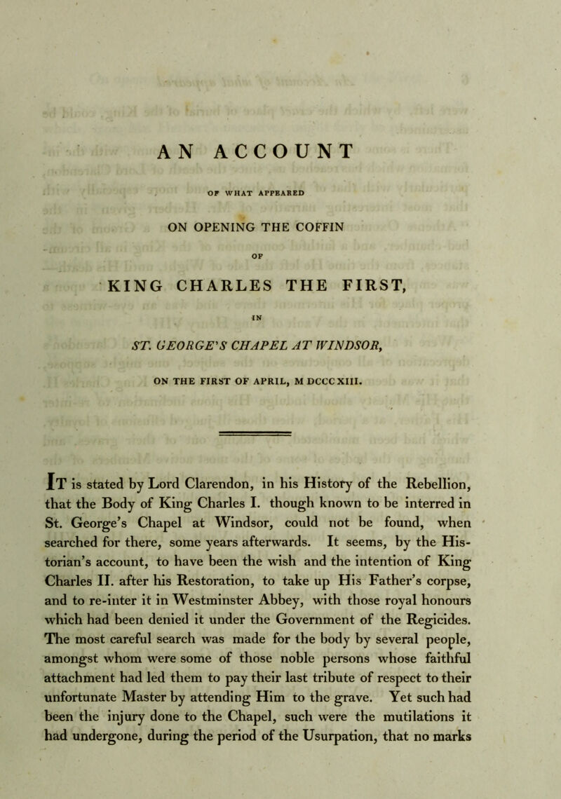 or WHAT APPEARED ON OPENING THE COFFIN OF KING CHARLES THE FIRST, IN ST. GEORGE'S CHAPEL AT JVTNDSOR, ON THE FIRST OF APRIL, MDCCCXIII. It is stated by Lord Clarendon, in his History of the Rebellion, that the Body of King Charles I. though known to be interred in St. George’s Chapel at Windsor, could not be found, when searched for there, some years afterwards. It seems, by the His- torian’s account, to have been the wish and the intention of King Charles II. after his Restoration, to take up His Father’s corpse, and to re-inter it in Westminster Abbey, with those royal honours which had been denied it under the Government of the Regicides. The most careful search was made for the body by several people, amongst whom were some of those noble persons whose faithful attachment had led them to pay their last tribute of respect to their unfortunate Master by attending Him to the grave. Yet such had been the injury done to the Chapel, such were the mutilations it had undergone, during the period of the Usurpation, that no marks