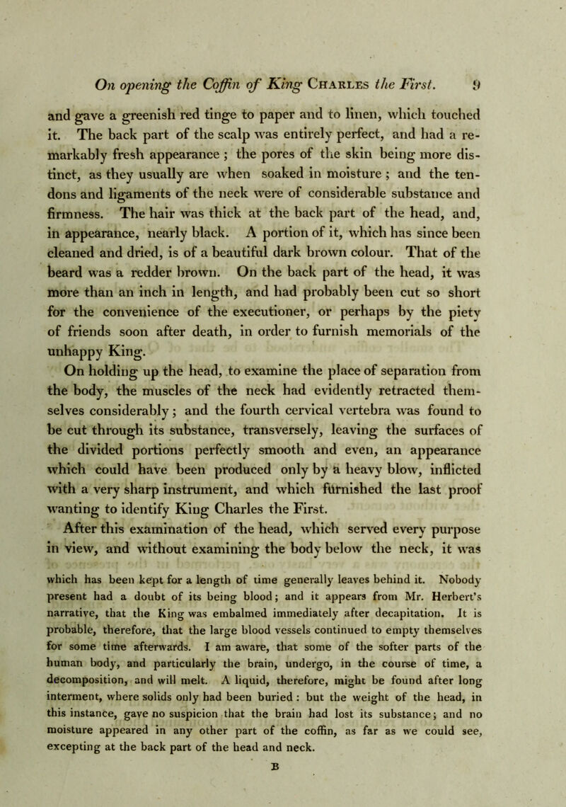 and gave a greenish red tinge to paper and to linen, which touched it. The back part of the scalp was entirely perfect, and had a re- markably fresh appearance ; the pores of the skin being more dis- tinct, as they usually are when soaked in moisture ; and the ten- dons and ligaments of the neck were of considerable substance and firmness. The hair was thick at the back part of the head, and, in appearance, nearly black. A portion of it, which has since been cleaned and dried, is of a beautiful dark brown colour. That of the beard was a redder brown. On the back part of the head, it was more than an inch in length, and had probably been cut so short for the convenience of the executioner, or perhaps by the pietv of friends soon after death, in order to furnish memorials of the unhappy King. On holding up the head, to examine the place of separation from the body, the muscles of the neck had evidently retracted them- selves considerably; and the fourth cervical vertebra was found to be cut through its substance, transversely, leaving the surfaces of the divided portions perfectly smooth and even, an appearance which could have been produced only by a heavy blow, inflicted with a very sharp instrument, and which furnished the last proof wanting to identify King Charles the First. After this examination of the head, which served every purpose in view, and without examining the body below the neck, it wras which has been kept for a length of time generally leaves behind it. Nobody present had a doubt of its being blood; and it appears from Mr. Herbert’s narrative, that the King was embalmed immediately after decapitation. It is probable, therefore, that the large blood vessels continued to empty themselves for some time afterwards. I am aware, that some of the softer parts of the human body, and particularly the brain, undergo, in the course of time, a decomposition, and will melt. A liquid, therefore, might be found after long interment, where solids only had been buried : but the weight of the head, in this instance, gave no suspicion that the brain had lost its substance; and no moisture appeared in any other part of the coffin, as far as we could see, excepting at the back part of the head and neck. B