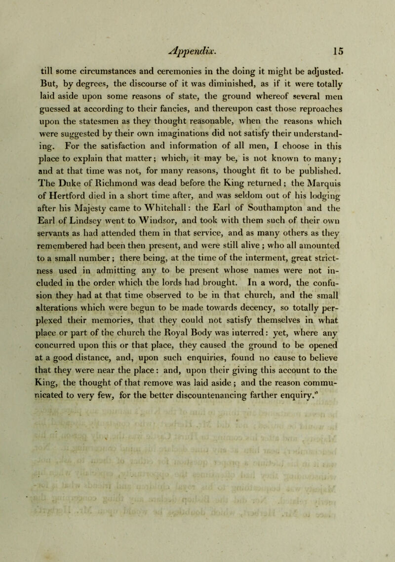 till some circumstances and ceremonies in the doing it might be adjusted. But, by degrees, the discourse of it was diminished, as if it were totally laid aside upon some reasons of state, the ground whereof several men guessed at according to their fancies, and thereupon cast those reproaches upon the statesmen as they thought reasonable, when the reasons which were suggested by their own imaginations did not satisfy their understand- ing. For the satisfaction and information of all men, I choose in this place to explain that matter; which, it may be, is not known to many; and at that time was not, for many reasons, thought fit to be published. The Duke of Richmond was dead before the King returned ; the Marquis of Hertford died in a short time after, and was seldom out of his lodging after his Majesty came to Whitehall: the Earl of Southampton and the Earl of Lindsey went to Windsor, and took with them such of their own servants as had attended them in that service, and as many others as they remembered had been then present, and were still alive ; who all amounted to a small number; there being, at the time of the interment, great strict- ness used in admitting any to be present whose names were not in- cluded in the order which the lords had brought. In a word, the confu- sion they had at that time observed to be in that church, and the small alterations which were begun to be made towards decency, so totally per- plexed their memories, that they could not satisfy themselves in what place or part of the church the Royal Body was interred: yet, where any concurred upon this or that place, they caused the ground to be opened at a good distance, and, upon such enquiries, found no cause to believe that they were near the place: and, upon their giving this account to the King, the thought of that remove was laid aside; and the reason commu- nicated to very few, for the better discountenancing farther enquiry.”