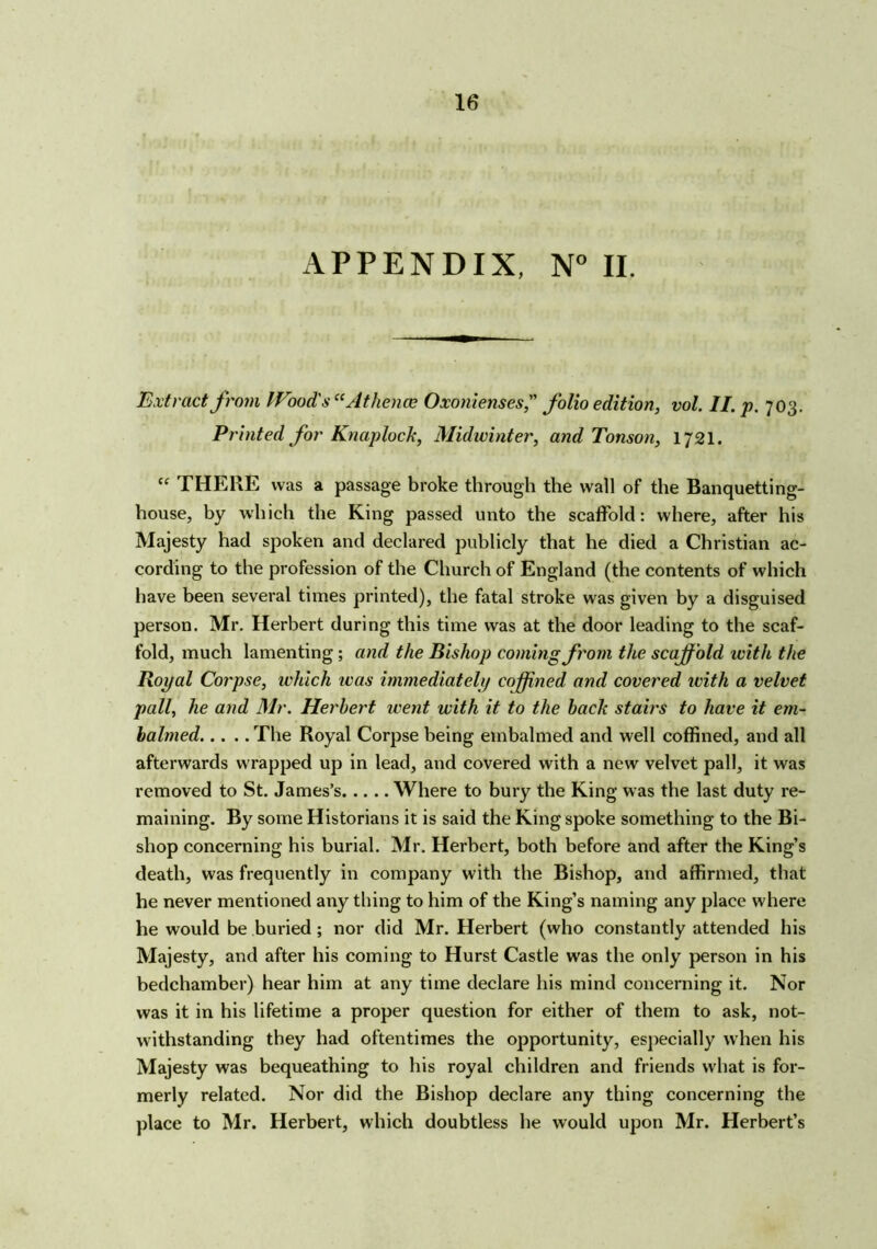 APPENDIX, N° II. Extract from Wood's “At hence Oxonienses, folio edition, vol. II. p. 703. Printed for Knaplock, Midwinter, and Tonson, 1721. “ THERE was a passage broke through the wall of the Banquetting- house, by which the King passed unto the scaffold: where, after his Majesty had spoken and declared publicly that he died a Christian ac- cording to the profession of the Church of England (the contents of which have been several times printed), the fatal stroke was given by a disguised person. Mr. Herbert during this time was at the door leading to the scaf- fold, much lamenting ; and the Bishop coming from the scajffold ivith the Royal Corpse, which was immediately coffined and covered ivith a velvet pall, he and Mr. Herbert went with it to the bach stairs to have it em- balmed The Royal Corpse being embalmed and well coffined, and all afterwards wrapped up in lead, and covered with a new velvet pall, it was removed to St. James’s Where to bury the King was the last duty re- maining. By some Historians it is said the King spoke something to the Bi- shop concerning his burial. Mr. Herbert, both before and after the King’s death, was frequently in company with the Bishop, and affirmed, that he never mentioned any thing to him of the King’s naming any place where he would be buried; nor did Mr. Herbert (who constantly attended his Majesty, and after his coming to Hurst Castle was the only person in his bedchamber) hear him at any time declare his mind concerning it. Nor was it in his lifetime a proper question for either of them to ask, not- withstanding they had oftentimes the opportunity, especially when his Majesty was bequeathing to his royal children and friends what is for- merly related. Nor did the Bishop declare any thing concerning the place to Mr. Herbert, which doubtless he would upon Mr. Herbert’s