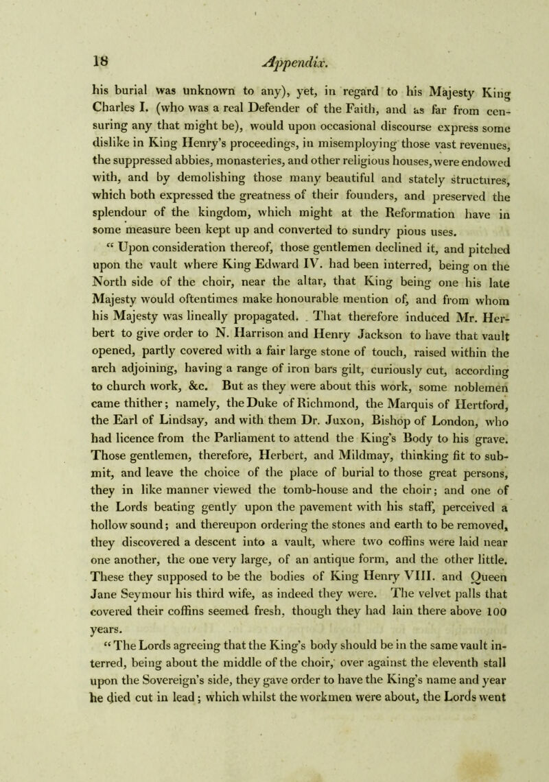 his burial was unknown to any), yet, in regard to his Majesty King Charles I. (who was a real Defender of the Faith, and us far from cen- suring any that might be), would upon occasional discourse express some dislike in King Henry’s proceedings, in misemploying those vast revenues, the suppressed abbies, monasteries, and other religious houses, were endowed with, and by demolishing those many beautiful and stately structures, which both expressed the greatness of their founders, and preserved the splendour of the kingdom, which might at the Reformation have in some measure been kept up and converted to sundry pious uses. “ Upon consideration thereof, those gentlemen declined it, and pitched upon the vault where King Edward IV. had been interred, beino' on the North side of the choir, near the altar, that King being one his late Majesty would oftentimes make honourable mention of, and from whom his Majesty was lineally propagated. That therefore induced Mr. Her- bert to give order to N. Harrison and Henry Jackson to have that vault opened, partly covered with a fair large stone of touch, raised within the arch adjoining, having a range of iron bars gilt, curiously cut, according to church work, &c. But as they were about this work, some noblemen came thither; namely, the Duke of Richmond, the Marquis of Hertford, the Earl of Lindsay, and with them Dr. Juxon, Bishop of London, who had licence from the Parliament to attend the King’s Body to his grave. Those gentlemen, therefore, Herbert, and Mildmay, thinking fit to sub- mit, and leave the choice of the place of burial to those great persons, they in like manner viewed the tomb-house and the choir; and one of the Lords beating gently upon the pavement with his staff, perceived a hollow sound; and thereupon ordering the stones and earth to be removed, they discovered a descent into a vault, where two coffins were laid near one another, the one very large, of an antique form, and the other little. These they supposed to be the bodies of King Henry VIII. and Oueen Jane Seymour his third wife, as indeed they were. The velvet palls that covered their coffins seemed fresh, though they had lain there above 100 years. “ The Lords agreeing that the King’s body should be in the same vault in- terred, being about the middle of the choir, over against the eleventh stall upon the Sovereign’s side, they gave order to have the King’s name and year he died cut in lead ; which whilst the workmen were about, the Lords went