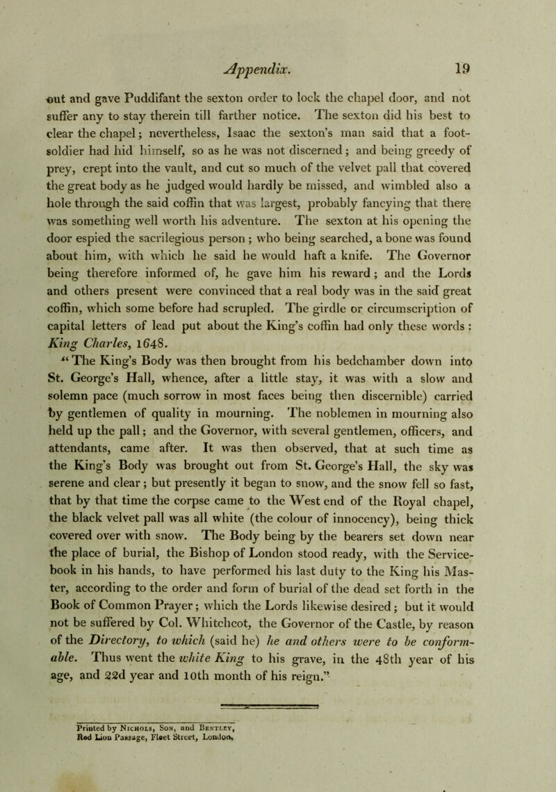 out and gave Puddifant the sexton order to lock the chapel door, and not suffer any to stay therein till farther notice. The sexton did his best to clear the chapel; nevertheless, Isaac the sexton’s man said that a foot- soldier had hid himself, so as he was not discerned; and being greedy of prey, crept into the vault, and cut so much of the velvet pall that covered the great body as he judged would hardly be missed, and wimbled also a hole through the said coffin that was largest, probably fancying that there was something well worth his adventure. The sexton at his opening the door espied the sacrilegious person ; who being searched, a bone was found about him, with which he said he would haft a knife. The Governor being therefore informed of, he gave him his reward ; and the Lords and others present were convinced that a real body was in the said great coffin, which some before had scrupled. The girdle or circumscription of capital letters of lead put about the King’s coffin had only these words : King Charles, 1648. *‘The King’s Body was then brought from his bedchamber down into St. George’s Hall, whence, after a little stay, it was with a slow and solemn pace (much sorrow in most faces being then discernible) carried by gentlemen of quality in mourning. The noblemen in mourning also held up the pall; and the Governor, with several gentlemen, officers, and attendants, came after. It was then observed, that at such time as the King’s Body was brought out from St. George’s Hall, the sky was serene and clear; but presently it began to snow, and the snow fell so fast, that by that time the corpse came to the West end of the Royal chapel, the black velvet pall was all white (the colour of innoccncy), being thick covered over with snow. The Body being by the bearers set down near the place of burial, the Bishop of London stood ready, with the Service- book in his hands, to have performed his last duty to the King his Mas- ter, according to the order and form of burial of the dead set forth in the Book of Common Prayer; which the Lords likewise desired ; but it would not be suffered by Col. Whitchcot, the Governor of the Castle, by reason of the Directory, to ivhich (said he) he and others were to he conform- able. Thus went the white King to his grave, in the 48th year of his age, and 22d year and 10th month of his reign.” Printed by Nichols, Son, and Bentley, Hod Lion Passage, Fleet Street, Londoit.
