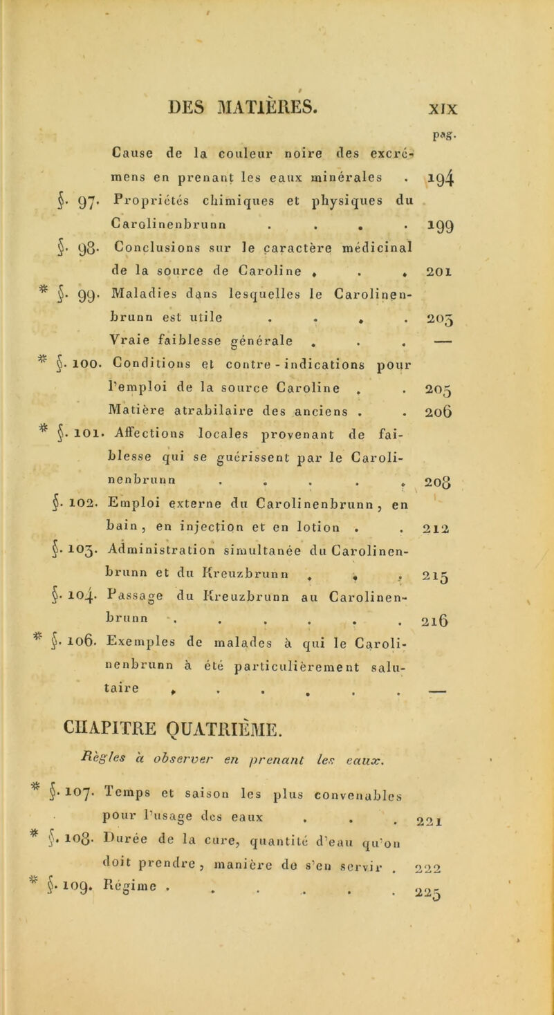 Cause de la couleur noire des excrc- raens en prenarit les eaux minerales §. 97* Proprietes chimiques et physiques du Carolinenbrunn . . . §’ 98- Conclusions sur Je caractere medicinal de la source de Caroline » . . 99’ Maladies dans lesquelles le Carolinen- brunn est utile .... Vraie faiblesse generale §•100. Conditions et contre - indications pour l’emploi de la source Caroline . Matiere atrabilaire des anciens . §• 101. Affections locales provenant de fai- blesse qui se gucrissent par le Caroli- nenbrunn ..... §• 102. Einploi externe du Carolinenbrunn, en bain , en injection et en lotion . §.103. Administration simultanee du Carolinen- brunn et du Kreuzbrunn . . , §• ioq.. Passage du Kreuzbrunn au Carolinen- brunn * §• 106. Exemples de malades a qui le Caroli- nenbrunn a etc particulierement salu- taire ...... P*S- icj4 201 203 205 206 208 212 215 216 CHAPITRE QUATRIEME. Regies a observer en prenant les eaux. $•107* Temps et saison les plus convenables pour Pusage des eaux * §. 10Q. Duree de la cure, quantile d’eau qu'on doit prendre, maniere do s’en servir §• 109. Regime ..... 221 222 22\