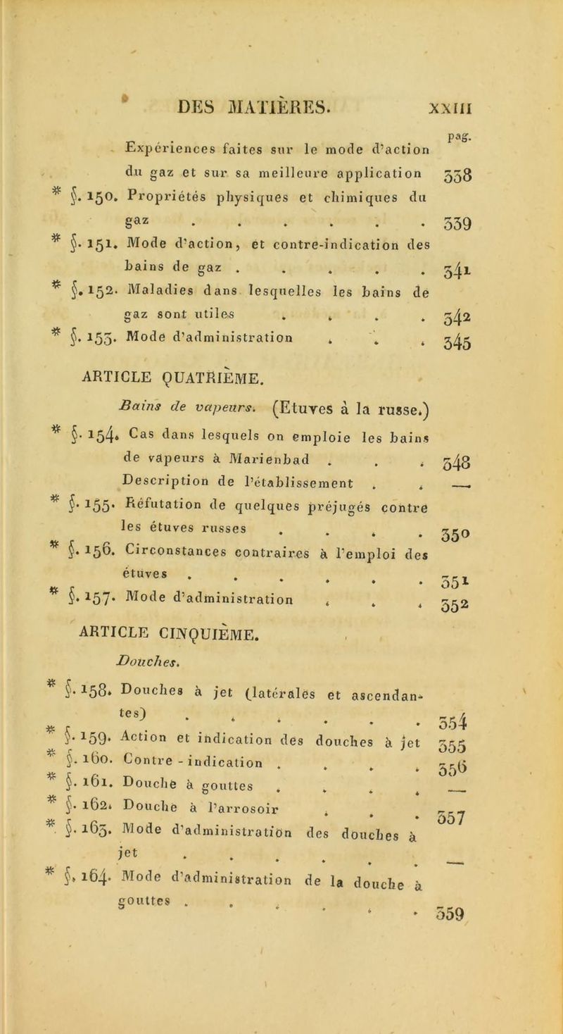 Experiences faites sur le mode d’action du gaz et sur sa meilleure application ^ 15°* Proprietes physiques et chimiques du gaz ^ 151. Mode d'action, et contre-indication des hains de gaz ..... * §. 152- Maladies dans lesquelles Ies hains de gaz sont utiles . . . . ^ §• 155* Mode d’administration . . 4 ARTICLE 9UATRIEME. Bains de vapeurs. (Etuves a la russe*) ^ §' 154* ^as dans lesquels on emploie les hains de vapeurs a Marienbad . . . Description de l’etablissement . . * §' 155* Refutation de quelques prejuges contre Ies etuves russes • * • hirconstances contraires a. l’emploi des etuves * §• 157* Mode d’administration . . 4 ARTICLE CINQUIEME. Douches. §. 158. Douches a jet (latcrales et ascendan* tes) j,159’ Action et indication des douches k jet $- Contre - indication • • ♦ • 161. Douche h gouttes o • * ♦ * y 162* Douche a l’arrosoir 4 * §• 1^5* Mode d’administration des douches a jet ...... * §• 1^4- Mode d’administration de la douche a gouttes . Pag. 558 559 54l 542 345 548 550 551 552 554 555 55^ 557 559 1