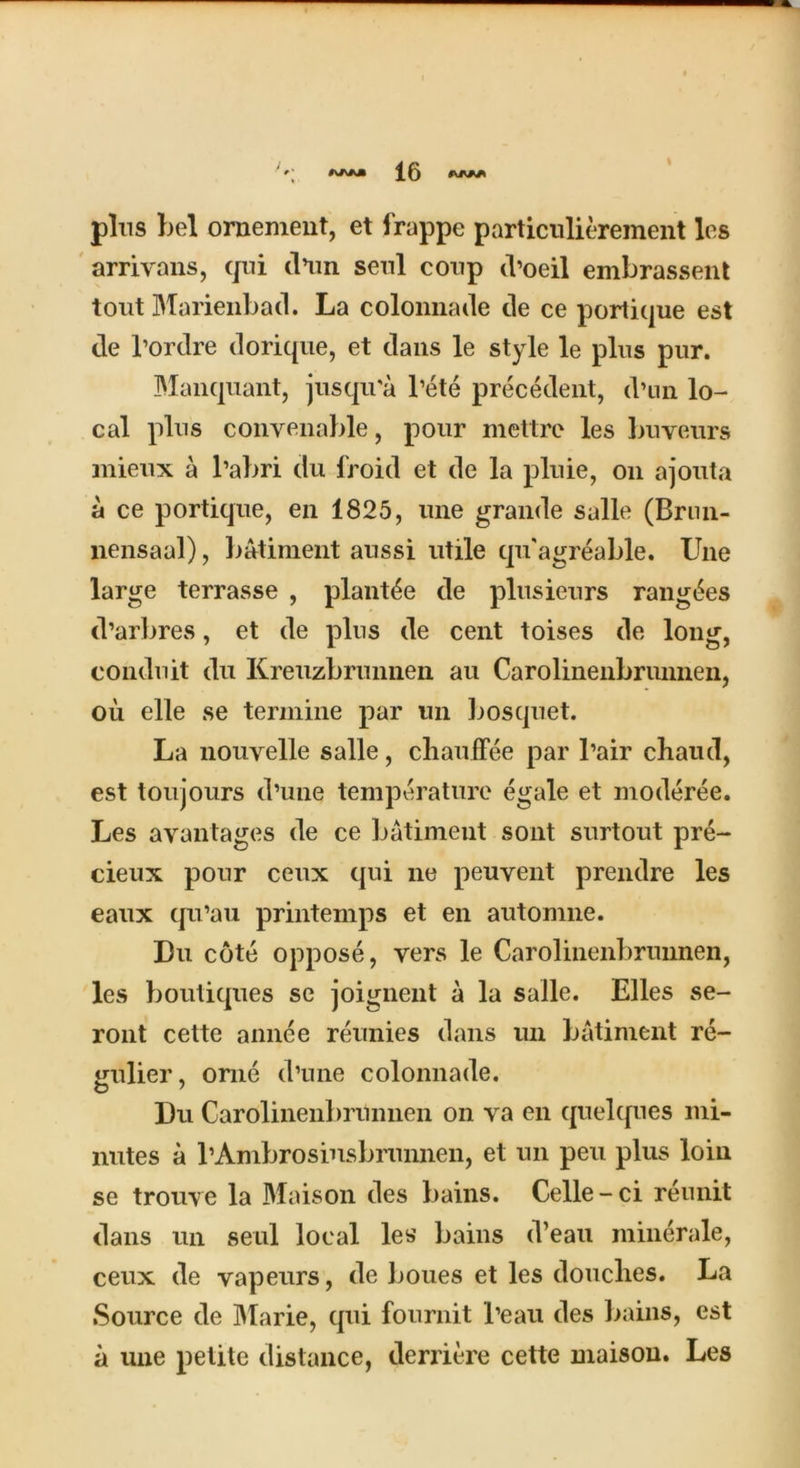 pins bel ornement, et frappe particnlierement les arrivans, qui (Km senl conp d’oeil embrassent tout Marienbad. La colonnade de ce portique est de l’ordre dorique, et dans le style le plus pur. Blau quant, jusqu'a l’ete precedent, d’nn lo- cal plus conyenable, pour mettre les buveurs mieux a l’abri du l'roid et de la pluie, on ajouta a ce portique, en 1825, une grande salle (Brun- nensaal), batiment aussi utile qu'agreable. Une large terrasse , plant^e de plusieurs ranges d’arbres, et de plus de cent toises de long, conduit du Kreuzbrunnen au Carolinenbrunnen, oil elle se tennine par un bosquet. La nouyelle salle, cliauffee par I’air cbaud, est toujours d’une temperature egale et moderee. Les avantages de ce batiment sont surtout pre- cieux pour ceux qui ne peuyent prendre les eaux qu’au printemps et en automne. Du cote oppose, vers le Carolinenbrunnen, les boutiques se joignent a la salle. Elies se- ront cette annee reunies dans un batiment re- gulier, orne d’une colonnade. Du Carolinenbrunnen on va en quelques mi- nutes a I’Ambrosiusbrunnen, et un peu plus loin se trouye la Maison des bains. Celle-ci reunit dans un seul local les bains d’eau minerale, ceux de vapeurs, de boues et les douclies. La Source de Marie, qui fournit l’eau des bains, est a une petite distance, derriere cette maison. Les