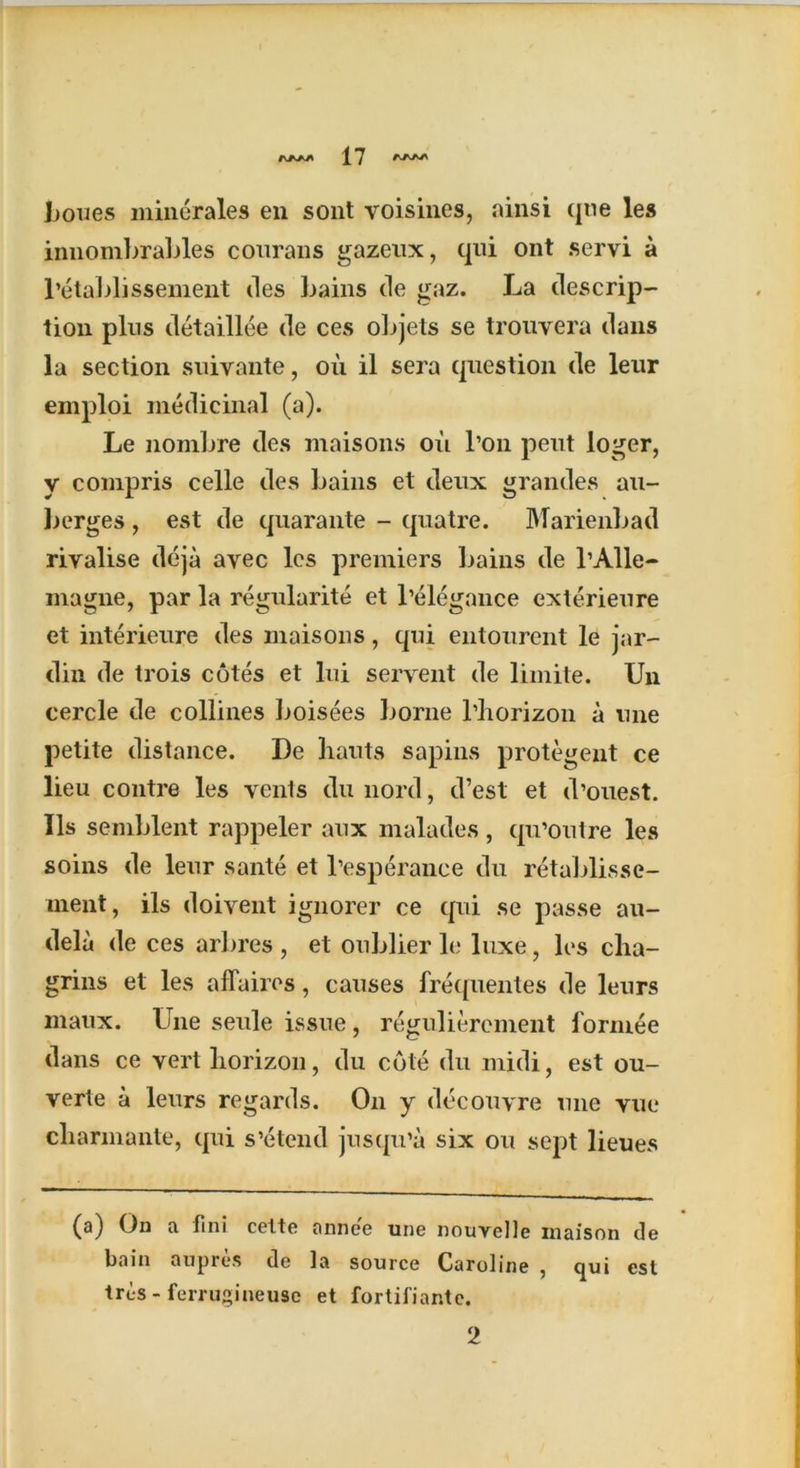 hones minerales eii sont voisines, ainsi qtie les innombrables courans gazeux, qui ont servi a l’etablissement des bains de gaz. La descrip- tion pins detaillee de ces objets se trouvera dans la section suivante, oil il sera question de leur emploi medicinal (a). Le nombre des maisons oil l’on pent loger, y compris celle des bains et deux grandes au- berges , est de quarante - quatre. Marienbad rivalise deja avec les premiers bains de l’Alle- magne, par la regularity et l’elegance exterieure et interieure des maisons, qui entourent le jar- din de trois cotes et lui servent de limite. Un cercle de collines boisees borne 1’horizon a nne petite distance. De liauts sapins protegent ce lieu contre les vents du nord, d’est et d’ouest. Ils semblent rappeler aux malades, qu’outre les soins de leur sante et l’esperance du retablisse- ment, ils doivent ignorer ce qui se passe au- dela de ces arbres , et oublier le luxe, les cha- grins et les affaires, causes frequentes de leurs maux. Une seule issue, regulierement formee dans ce vert horizon, du cote du midi, est ou- verte a leurs regards. On y decouvre une vue charmante, qui s’etend jusqu’a six ou sept lieues (a) On a fini cette annee une nouvclle inaison de bain aupres de la source Caroline , qui est tres - ferrugineuse et fortifiantc. 2