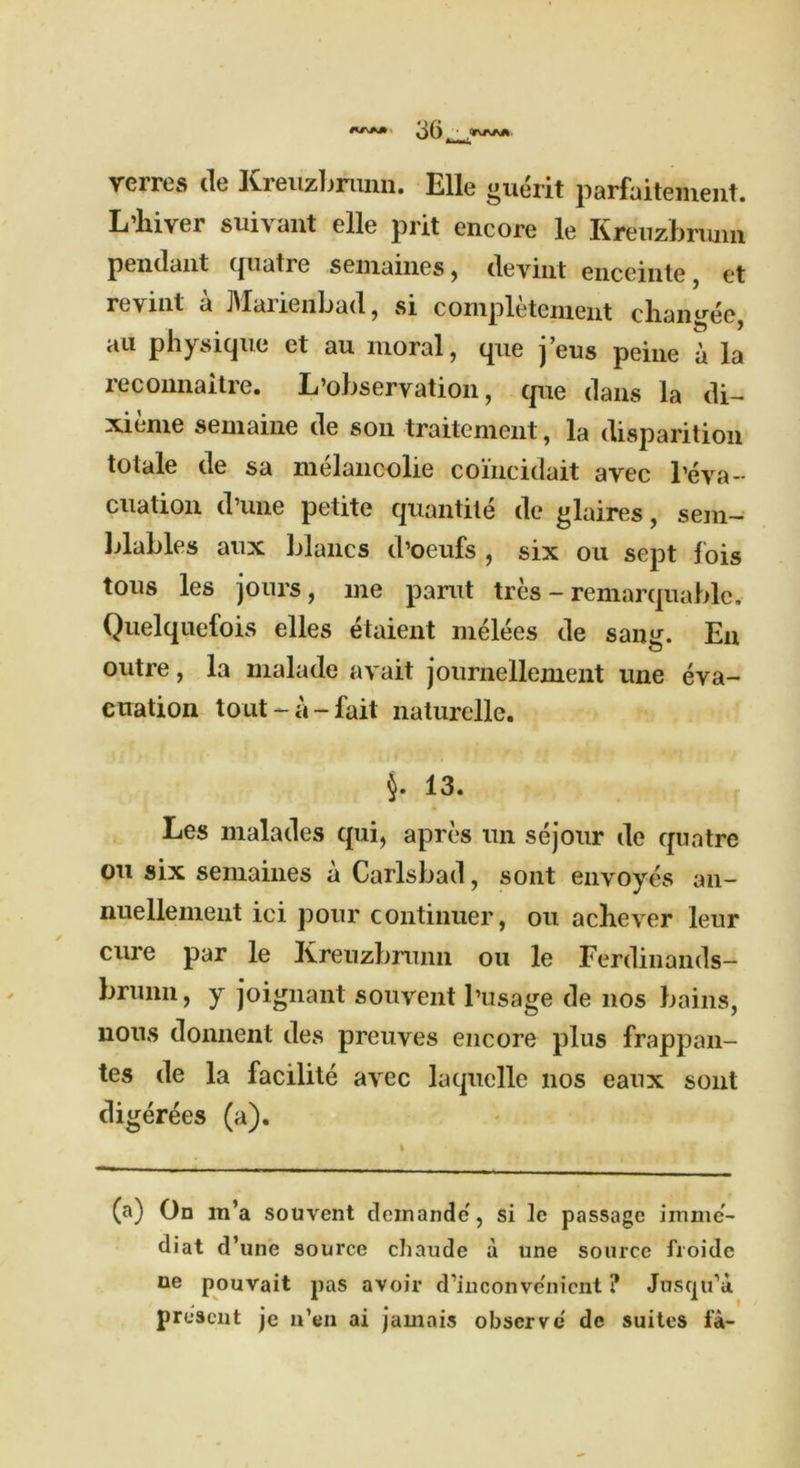 verres de Kreuzbrunn. Elle guerit parfaitement. Lixiver suivant elle prit encore le Kreuzbrunn pendant quatre semaines, ilevmt enceinte et revint a JVIarienbad, si completement cliangee, au physique et au moral, que j’eus peine a la reconnaitre. L’observation, que dans la di- xieme seniaine de son traitenient, la disparition totale de sa melancolie coincidait avec 1’eva- cuation d une petite quantile de glaires, sein— blables aux blancs d’oeufs , six on sept fois tous les jours, me parut tres - remarquable. Quelquefois elles etaient melees de sang. En outre, la malade avait journellement line eva- cuation tout-a-fait naturelle. 13. Les malades qui, apres un sejour de quatre on six semaines a Carlsbad, sont envoyes an- nuellement ici pour continuer, ou acliever leur cure par le Kreuzbrunn ou le Ferdinands— brunn, y joignant souvent l’usage de nos bains, nous donnent ties preuves encore plus frappan- tes de la facilite avec laquelle nos eaux sont digerees (a). (a) On m’a souvent deinandc', si 1c passage imme- diat d’une source cliaude a une source froide ne pouvait pas avoir d’iu convenient ? Jusqu’u present je u’en ai jamais observe de suites fa-