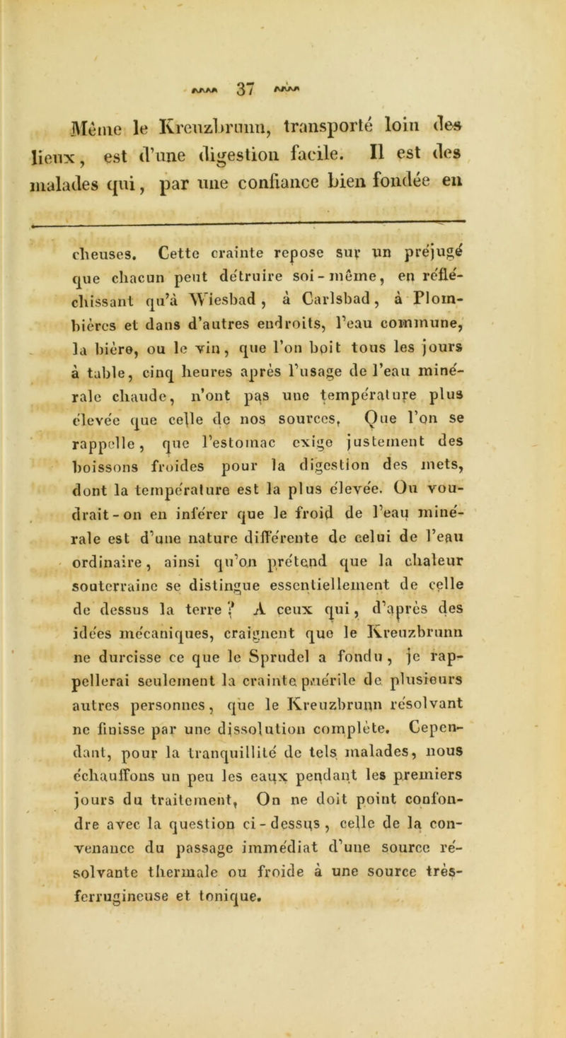 Me me le Krenzbrnnn, transport loin des lienx, est (Tune digestion facile. II est des malades qui, par line confiance bien fondee en eheuses. Cette crainte repose suy un prejug^ que cliacun pent de'truire soi-meme, en rofle- cliissant qu’a Wiesbad, a Carlsbad, a Ploin- bieres et dans d’autres endroits, Peau commune, la biere, ou le vin, que l’on bpi t tous les jours a table, cinq heures apres Pusage de l’eau mine'- rale cliaude, n’ont pas une temperature plus eleve'e que celle dc nos sources, Que Ton se rappelle, que l’estomac cxige justement des boissons froides pour la digestion des jnets, dont la temperature est la plus eievee. Ou vou- drait-on en inlerer que le froid de Peau mine'- rale est d’une nature di Herente de celui de Peau ordinaire, ainsi qu’on pre'tend que la clialeur soutcrraine se distingue essentiellement de celle de dessus la terre ;* A ceux qui, d’apres des idees me'caniques, craignent quo le Kreuzbrunn ne durcisse ce que le Sprudel a fondu, jc rap- pcllerai seuleinent la crainte p»ue'rile de plusieurs autres personnes, que le Kreuzbrunn resolvant nc fiuisse par une dissolution complete. Cepen- dant, pour la tranquillite de tels malades, nous cchauffons un peu les eaux pendant les premiers jours du traitement, On ne doit point conlon- dre avec la question ci-dessqs, celle de la con- venauce du passage imme'diat cPune source re- solvante thermale ou froide a une source tres- ferrugincuse et tonique.