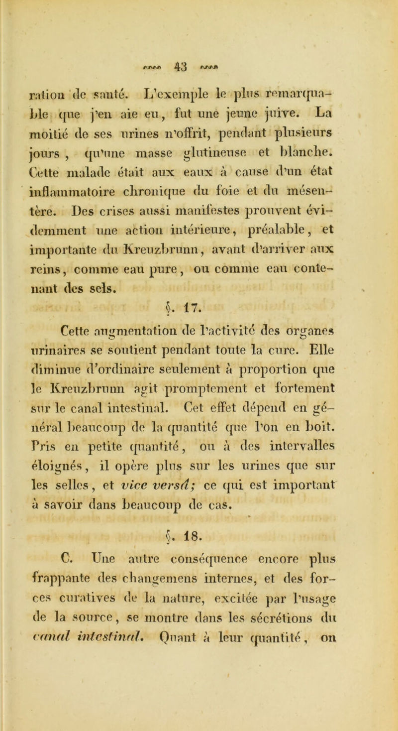 ration de smite. L’cxemple le plus reinarqua- ble que j’en aie eu, fut une jeunc juive. La moitie (lo ses urines n’offrit, pendant plusieurs jours , qu'une masse glutineuse et blanche. Cette rnalade etait aux eaux a cause d’un etat inflammatoire chronique du foie et du mesen- tere. lies crises aussi manifestes prouvent evi- demment une action interieure, prealable, et importante du Kreuzbrunn, avant d’arriver aux reins, comme eau pure, ou comme eau conte- nant ties sels. §. 17. Cette augmentation de l’actiyite des organes nrinaires se soutient pendant toute la cure. Elle diminue d’ordinaire seulement a proportion que 1c Kreuzbrunn agit promptement et fortement sur le canal intestinal. Get effet depend en ge- neral ]>eaucoup de la quantite que I’on en boit. Pris en petite quantite, ou a des intcryalles eloignes, il opere plus sur les urines que sur les selles, et vice versa; ce qui est important a savoir dans beaucoup de cas. §. 18. i C. Une autre consequence encore plus frappante des changemens internes, et des for- ces curatives de la nature, excitee par l’usage de la source, se montre dans les secretions du canal intestinal. Quant a leur quantite, on