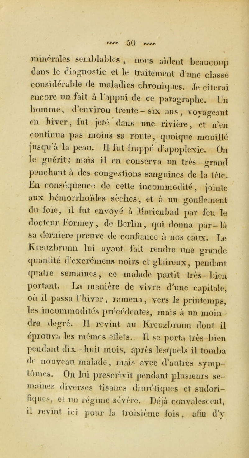 mine 1 ales scmblables , nous aident beaucoup elans le diagnostic et le traitement dune classe considerable de maladies chroniques. Je citerai encore un fait a l'appui de ce paragraphs. Un lioinme, d’environ trente-six ans, voyageant on hiver, fut jete dans une riviere, et n’en continua pas moins sa route, quoique mouille fusqu’a la pean. II lirt frappe d’apoplexie. On le guerit; mais il en conserva un tres-grand penchant a des congestions sanguines de la tele. En consequence de cette incommodite, jointe aux heinorrhoides seclies, et a un ^onflernent du loie, il fill envoys a Marienbad par feu le docteur Formey, de Berlin, qui donna par-la sa derniere preuye de confiance a nos eaux. Le Ivreuzbrunn lui ayant fait rendre une grande quantile d’excremens noirs et glaireux, pendant ipiatre semaines, ce malade partit tre$-bien portant. La maniere de vivre dune capitale, oil il passa I’liiver, ramena, yers le printemps, les incommodiles prdeedentes, mais a un moin- dre degre. Il revint au Krenzbrunn dont il eprouva les mumes elfets. II sc porta tres-bien pendant dix-huit mois, apres lesquels il tomba de nouveau malade, mais avec d1 autres symp- tomes. On lui prescrivit pendant plusieurs se- maines diyerses tisanes diuretiques et sudori- bques, et un regime severe. Deja convalescent, il revint ici pour la Iroisieme fois, alin d'y