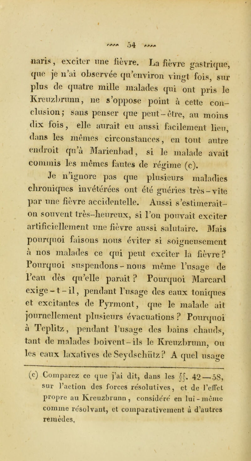 I 54 naris, excitei ime lievre. I^a fievre gastrique, (|ik. je ii tii observ ee qn environ vin^t fois sur plus de (jiiatie mille maladcs qui out pris lo Kreuzbrunn, lie s’oppose point a cette con- clusion,* sans penser (pie peut-etre, au moiiis dix fois, elle anrait eu anssi facilement lieu, dans les memes circonstances, en tout autre indioit cpia Marienbacl, si le malade avait conmiis les memes fautes de regime (c). Je n ignore pas (pie plusieurs maladies clironi(pies inveterees ont ete gueries tres-vite par une fievre accidentelle. Anssi s’estimerait- on son vent tres-lienrenx, si Ton pouvait exciter artificiellement une fievre anssi salutaire. Mais pour([uoi faisons nous eviter si soiinieusemcnt a nos malades ce qui pent exciter la fievre? Pourqnoi suspendons - nous meme l’usage de l’eau des qu’elle parait ? Pourquoi Marcard exige-t-il, pendant Pusage des eaux toniques et excitantes de Pyrmont, que le malade ait journcllement plusieurs evacuations ? Pourquoi a Teplitz, pendant Pusage des bains chauds, taut de malades boivent-ils le Kreuzbrunn, on les eaux laxatives de Seydscliiitz? A quel usage (c) Comparez cc <pie j’ai dit, dans les 42 — 58, sur Paction des forces resolutives, et de Pe/fet prop re au Kreuzbrunn, considc're en lui-inome comme resolvaut, et comparativcment a d’autres reiuedes.