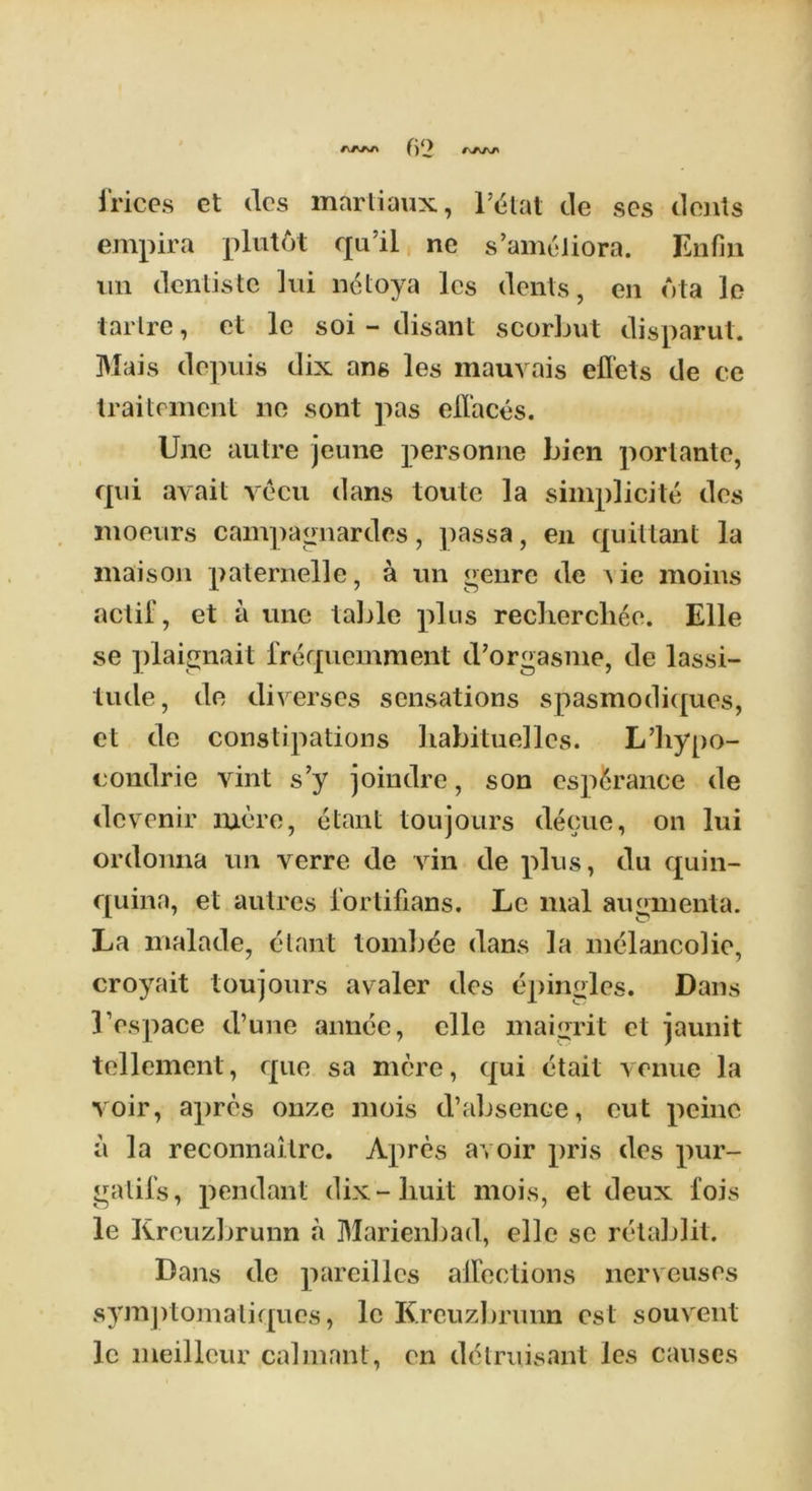 fi‘> irices et des martiaux, l’^tat de scs dents empira plutot qu’ii ne s’ameliora. Enfm un denlistc lui netoya les dents, en dta ]c tarlre, et lc soi - disant scorbut disparut. Mais depuis dix ans les mauvais effets de ce traitement ne sont pas effaces. Une autre jeune personne Lien portante, qui avail vecu dans toute la simplicity des moeurs campagnardes, passa, en quittant la mais on paternelle, a un genre de \ ie moins actif, et a une table plus rechercliee. Elle se plaignait frequemment d’orgasme, de lassi- tude, de diverses sensations spasmodiques, et de constipations liabituelles. L’liypo- condrie vint s’y joindre, son esp&rance de devenir mere, etant toujours decue, on lui ordonna un verre de vin de plus, du quin- quina, et autres l’ortifians. Le mal augmenta. La malade, etant tomb^e dans la melancolie, croyait toujours avaler des epingles. Dans 1’espace d’une amice, elle maigrit et jaunit tellement, que sa mere, qui etait venue la voir, apres onze mois d’absence, cut peine a la reconnaitre. Apres avoir pris des pur- gatil's, pendant dix-buit mois, et deux i'ois le Kreuzbrunn a Marienbad, elle se retablit. Dans de pareilles affections nerveuses symptomaliques, lc Kreuzbrunn cst souvent lc meilleur calmant, en detruisant les causes