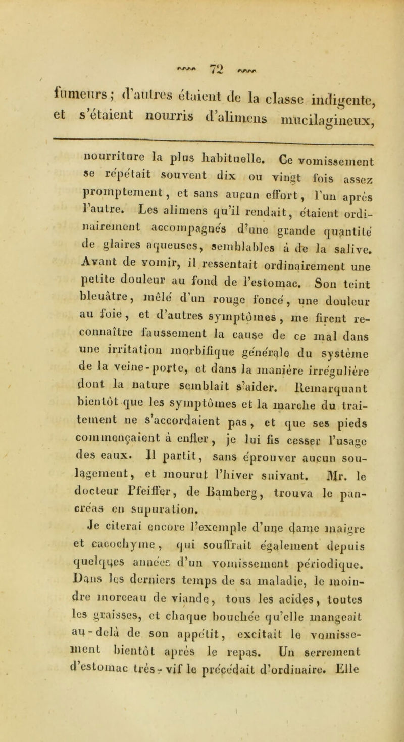 fnmenrs; d’antrc* etaieiU dc la classe iniligcnte, et s elaient nourris d alinyens nrucila^iiieux & j nourriture la plus habituollc. Gc voinissemcnt se repot ait souvent dix ou vingt 1'ois asscz promptement, ct sans aupun effort, l'un apros 1’autre. Les aliinens qu’il rendait, etaient ordi- miirement accoinpagnes d’une grande quantile de glaires nqueuscs, semblablcs a de la saJive. Avant de yoinjr, il ressentait ordinairement une petite douleur au fond de I’estomac, Son teint bleuatre, mode dun rouge fonce, une douleur au ioie, et d’autres syinptomes, me firent re- connaitre faussement la cause de ce mal dans une iuitation morbilique generale du systeine de la veine- poj’te, et dans la maniere irreguliere dont la nature semblait s’aider. lleinarquant bicnlot que les syinptomes et la marclie du Irai- tement ne s accordaient pas, et que ses pieds commen§aient a culler, je lui fis cesspr l’usage des eaux. 11 partit, sans eprouver aupun sou- l^gernent, et mourut Phiver suivant. Mr. le docteur Pfeiifer, de Bamberg, trouva le pan- creas eu supuration. .Je citerai encore I’oxqmple d’uqe t]amc maigre et cacochyme, qui souflrait egalement depuis quelqqes amices d’un voinissemcnt periodique. Dans les derniers temps de sa maladie, le moin- dre morceau de viande, tous les acides, toutes les graisses, ct ebaque bouclice qu’elle mangeait au-dela de son appelit, cxcitait le vomisso- liicnt bientot apres le repas. Un serrement d estomac tresrvif le prcce’dait d’ordinaire. Elle I