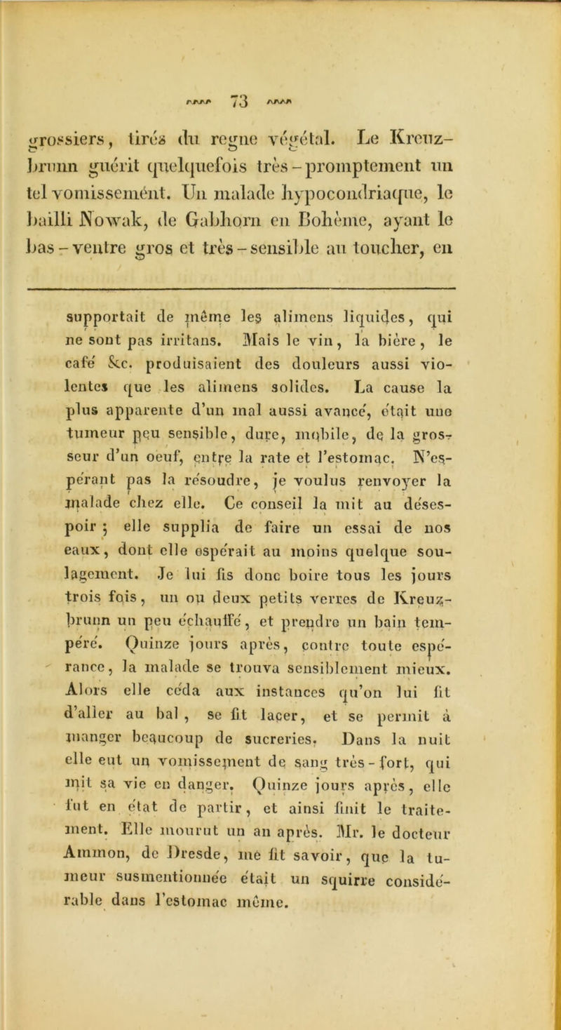 urossiers, tires du re^ne vegetal. Le Krenz- 7 o o brmm gucrit quelquefois tres - promptement un tel vomissement. XJn malatle hypocondriatpie, le bailli .Nowak, de Gabhorn en Boheme, ayant le Las-ventre gros et tres - sensible an toucher, cn supportait de ineme les alimens liquides, qui lie sout pas irritans. IMais le vin, la biere , le cafe' &c. produisaient des douleurs aussi vio- lentes que les alimens solides. La cause la plus apparente d’un anal aussi avancc, o'tait une tumeur pqu sensible, dure, mqbile, dq la gros- seur d’un oeuf, qntpe la rate et 1’estomac. N’es- pe'rant pas la re'soudre, je youIus yenvoyer la inalade chez elle. Ce conseil la mit au deses- poir 5 elle supplia de faire un essai de nos eaux, dont elle ospe'rait au moins quelque sou- lagciuent. Je lui fis done boire tous les jours trois fois, un ou deux petits verres de Kreuz;- brunn un peu e'chaulFe, et prendre un bain tem- perc. Ouinze jours apres, c out re toute espe'- rancc, la inalade se trouva sensiblement mieux. Alois elle ccda aux instances qu’on lui lit d’alier au bal , se C.t lacer, et se permit a manger bcgucoup de sucreries. Dans la nuit elle eut un voinissepient de sang tres-fort, qui mil sa vie cn danger. Quinze jours apres, elle tut en etat de partir, et ainsi fuiit le traite- ment. Elle mourut un an apres. Mr. le docteur Ammon, de Dresde, me lit savoir, que la tu- meur susinentionne'e e'tait un squirre conside- rable dans l’cstomac ineme.