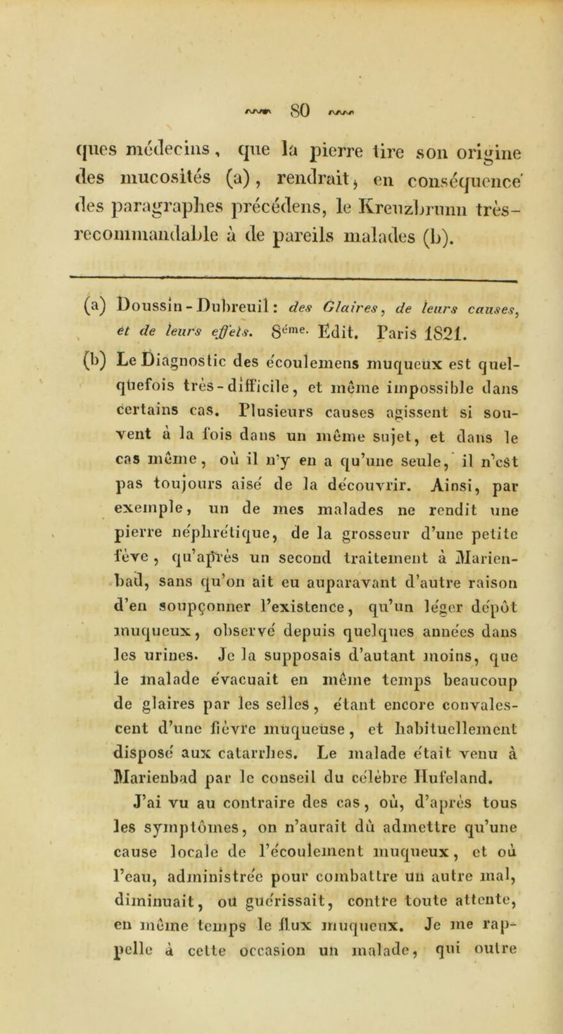 so ques medecins, que la pierre tire son origine des mucosites (a), rendrait* en consequence' des paragraphes precedens, le Kreuzljrunn tres- recommandable a de pareils malades (b). (a) Do ussin - Dubreuil: des Glaives, de tears causes, et de leurs ejffels. 8^me- Edit. Paris 1821. (b) Le Diagnostic des ecoulemens muqueux est quel- qtiefois tres - difficile, et meme impossible dans certains cas. riusieurs causes agissent si sou- vent a la fois dans un meme sujet, et dans le cas meme, ou il n’y en a qu’une seule, il n’cst pas toujours aise' de la decouvrir. Ainsi, par exeinple, un de mes malades ne rend it une pierre nepliretique, de la grosseur d’une petite teve , qu’ajSVes un second traitement a jYIarien- bad, sans qu’on ait eu auparavant d’autre raison d’en soup9onner l’existence, qu’un le'ser depot muqueux, observe' depuis quelques anne'es dans les urines. Jc la supposais d’autant moins, que le malade evacuait en meme tcnqis beaucoup de glaires par les selleS , e'tant encore convales- cent d’une fievre muqueiise, et habitucllement dispose aux catarrhes. Le malade e'tait venu a Marienbad par le conseil du celebre Hufeland. J’ai vu au contraire des cas, ou, d’apres tous les symplomes, on n’aurait du admettre qu’une cause locale de l’e'coulement muqueux, et ou l’eau, administre'e pour combattre un autre mal, diminuait, oil gue'rissait, contre toute attente, en meme temps le flux muqueux. Je me rap- pelle a celte occasion un malade, qui outre