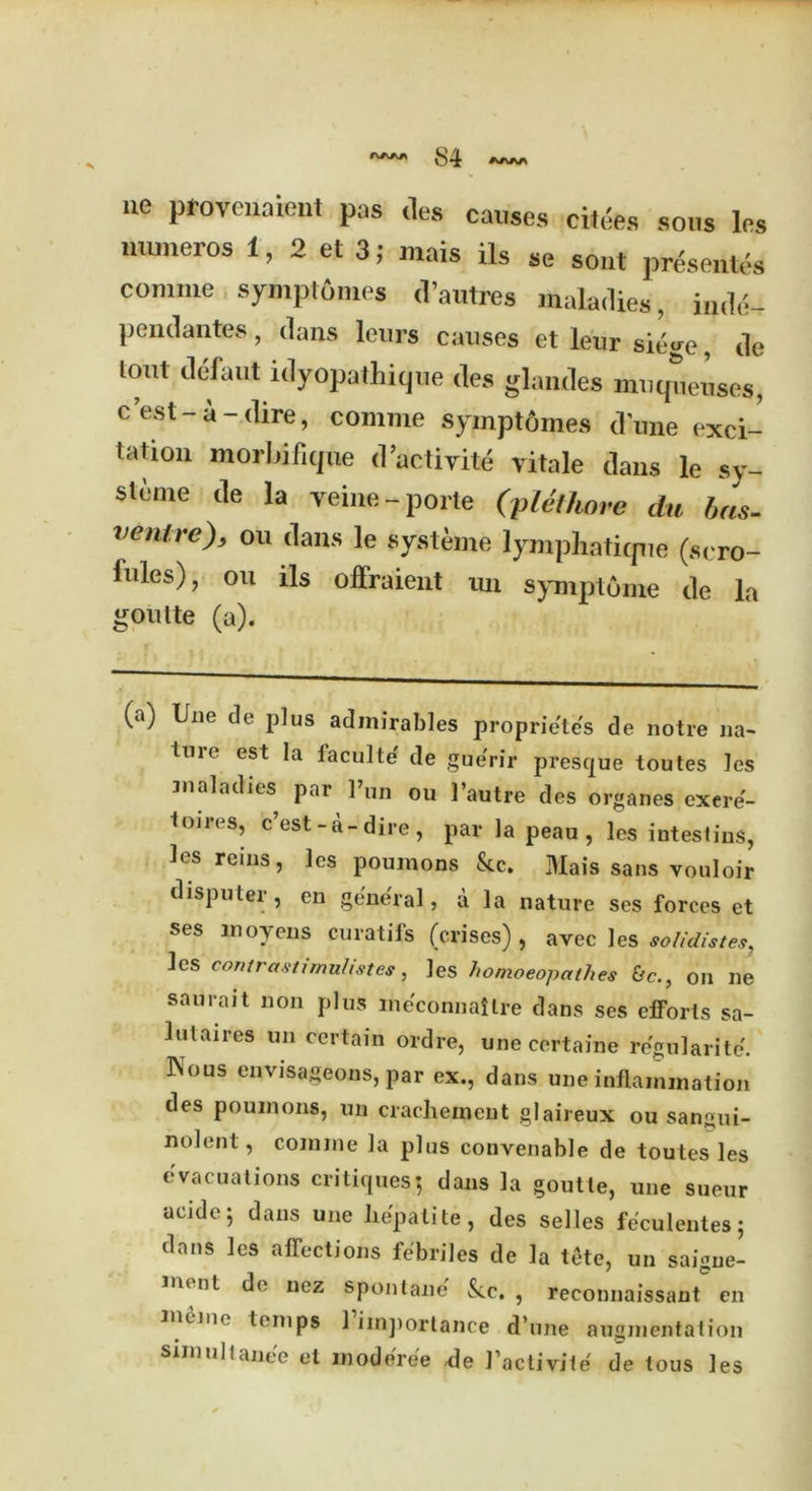 S4 ue pfovenaient pas ties causes cit.'es sous les numeros 1, 2 et 3; mais ils se sout presents connue symptomes d’autres maladies, inde- pendantes, dans leurs causes et leur sie«re, de tout defaut idyopathique des glandes muqueuses, c est - a - dire, coaiine symptomes dune exci- tation morbifique d’activite vitale dans le sy- steme de la yeine-porte (plethore du has. venire), on dans le systeme lymphatique (scro- fules), ou ils offraient un symptome de la goulte (a). (a) line de plus admirables propriete's de notre na- ll1re est Ia iaculte' de gue'rir presque toutes les maladies par Pun on 1’autre des organes exere- Imres, c’est-a-dire , par la peau, les intestius, les reins, les poumons &c. Mais sans vouloir disputei , en general, a la nature ses forces et ses moyens curatifs (crises), avec les solidistes, les contrastirnulistes, les homoeopathes &c., on lie saurait non plus meconnailre dans ses efforts sa- lutaires un certain ordre, une certaine regularite. IVous envisageons, par ex., dans une inflammation des poumons, un crachement glaireux ou sangui- nolent, coinme la plus convenable de toutes les evacuations critiques; dans la goutte, une sueur acide; dans une hepatite, des selles feculentes; dans les affections febriles de la tete, un saigne- nu nt de nez spoil lane' See. , reconnaissant en ineMt temps 1 importance d’une augmentation simullanee et moderee de J’actiyite de tous les