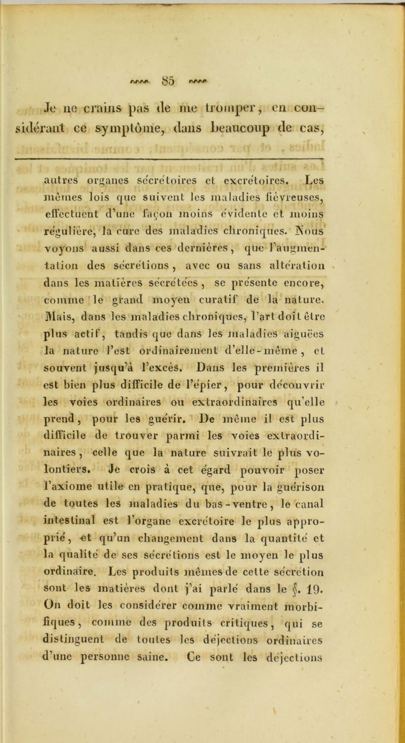 Je no era ins pas de me troinper, on c-on- siderant ce symptome, dans beaucoup de cas, autres organes se'eretoires et excretoires. Les inetnes lots que suivent les maladies fievreuses, effectilent d’une fa9011 moins evidenle et moins reguliere, la care des maladies chronicpies. jNVus voymis aussi dans ces clernieres, que I’auginen- tation dcs secretions, avec ou sans alteration dans les matieres secre'te'es, se presente encore, emmne le grand moyen curatif de la nature. IYIais, dans les maladies chroniques, l’art doit elrc plus actif, tandis quo dans les maladies aiguees la nature J’est ordinairejuent d’elJe-meine, cl souvent jusqu’a I’exces. Dans les premieres il est bien plus difficile de l’epicr, pour decouvrir les voies ordinaires ou extraordinaires qu'elle prend, pour les guerir. De memo il est plus difficile de trouver parmi les voies extraordi- naires, celle que la nature suivrait le plus vo- lontiers. Je crois a cel e'gard pouvoir poser 1’axiome utile cn pratique, que, pour la gue'rison de toutes les maladies du bas -ventre, le canal intestinal est 1’organe excretoire le plus appro- prie', -et qu’un chaugemcnt dans la fjuantite et la qualite de scs secretions est le moyen le plus ordinaire. Les produits memes de cctte secretion sont les matieres dont j’ai parle' dans le 19. On doit les conside'rer comine vraiinent morbi- llques, comme des produits critiques, qui se distinguent de toutes les dejections ordinaires d’une personne saine. Ce sont les dejections