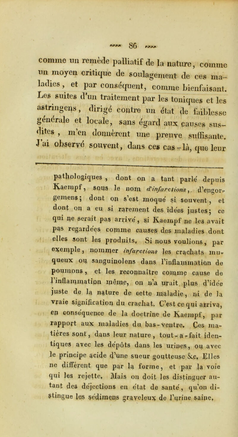 86 **** comine nn remede palliatif de la nature, comme 1111 moyen critique de soulagement de ces ma- ladies, et par consequent, comme bienfaisant. Los suites dun traitement par les toniques et les astrmgeips, dirige contre nn dtat de faiblesse gendrale et locale, smis egartl aux pauses sus- dites , m’eii donnerent une preuye suffisante. J ai obseryd spuyent, dans ces cas-la, que leur patjiologiques , dont on a tant parle depuis Kaeinpf, soas le noin d'infarctionsd’engoiv gemens; dont on s’est moque' si souvent, et dont oa a eu si rarement des idees justes; ce qui oe serait pas arrive , si Kaeinpf ne les avait pas regardees coniine causes des maladies dont elles sont les produits, Si nous voulions, par exeniple, nominer infarctions les cracliats mu* queux ou sanguinolens dans l’iuflamniation de poumons, et les recojinaitre comme cause de 1 inflammation lnernp, on n’a urait plus d’ide'e juste de la nature de oette maladie, ni de la vraie signification du cracliat. C’est ce qui arrivq, ep consequence de la doctrine de Kaeinpf, par rapport aux maladies du bas-ventre. Cos nia- tieres sont, dans leur nature, tout-a-fait iden- tiques avec les depots daus les urines, oiq avec le principe acide cf’une sueur goijtteuse See. Elles ne different que par la forme, et par la voie qui les rejette. Mais on doit les distinguer au- tant des dejections en etat de saute, qu’on di- stingue les sedimeus grqyeleux do i’urine saine.