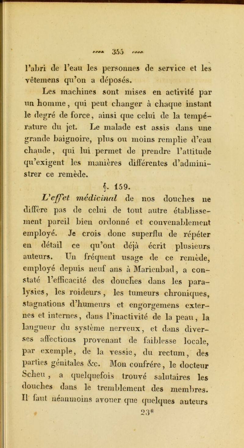 A AAA 365 /v/VA/N l’abri de l’eau les personnes de service et les vetemens qu’on a deposes. Les machines sont mises en activite par un homme, qui peut changer a chaque instant le degre de force, ainsi que celui de la tempe- rature du jet. Le malade est assis dans une grande baignoire, plus ou moins remplie d’eau chaude, qui lui permet de prendre l’attitude qu’exigent les manieres differentes d’admini- strer ce remede. 159. L'effet medicinal de nos douches ne differe pas de celui de tout autre etablisse- ment pareil Lien ordonne el convenablenient employe. Je crois done superflii de rep^ter en detail ce qu’ont deja ecrit plusieurs auteurs. Un frequent usage de ce remede, employe depuis neuf ans aMarienbad, a con- state l’efficacite des douches dans les para- lysies, les roideurs , les tumeurs chroniques, stagnations d’humeurs et engorgeinens exter- nes et internes, dans l’inactivite de la peau, la la.i^ ei 1 du systeme nerveux, et dans diver- ses affections provenant de faiblesse locale, par exemple, de la vessie, du rectum, des parties genitales kc. Mon confrere, le docteur Scheu , a quelqnefois trouve salutaires les douches dans le tremblement des mem])res. II faut neanmoins avouer que quelques auteurs 23*