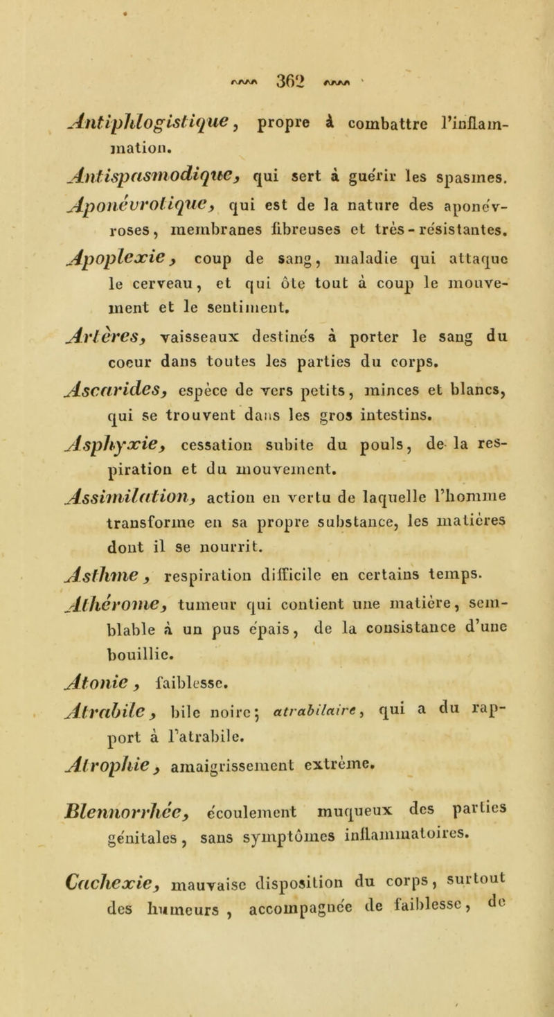 A/VAA 361> Antiphlogistique, propre i combattre 1’inflam- mation. AntispasmodiqibC , qui sert a gue'rir les spasines. Aponevrotiquc} qui est de la nature des apone'v- roses , membranes flbreuses et tres - resistantes. Apoplexie, coup de sang, maladie qui attaquc le cerveau, ct qui ote tout a coup le mouve- ment et le seutiment. Avteres, vaisseaux destine's a porter le sang du cocur dans toutes les parties du corps. Ascarides, espece de vers petits, minces et blancs, qui se trouvent dans les gros intestins. Asphyxic, cessation subite du pouls, de la res- piration et du mouvement. Assimilationy action en vertu de laquelle l’homme trausforine en sa propre substance, les matieres dont il se nourrit. Astlime, respiration difficile en certains temps. Alherome, turneur qui contient une matiere, sem- blable a un pus e'pais, de la cousistauce d’uuc bouillie. Atonic , faiblesse. Atvabilc y bile noire 5 atrabi/aire, qui a du rap- port a Tatrabile. Atrophic y amaigrissement extreme. Blennorrhcc, e'coulement inuqueux des parlies ge'nitales, sans symptomes inllammatoires. Caclicxic, mauvaise disposition du corps, surtout des humeurs , accompagnc'c de faiblesse, dc