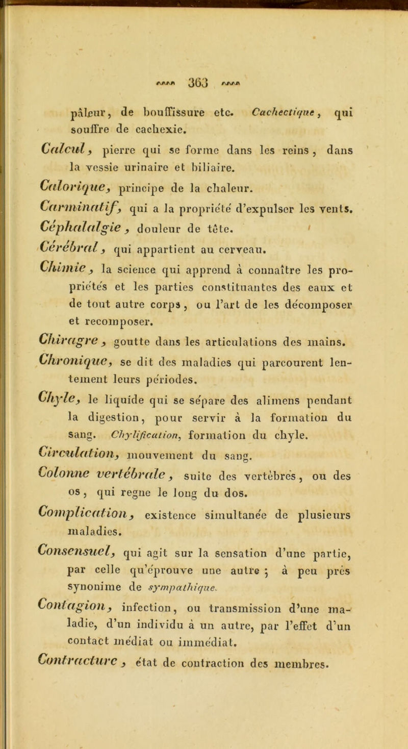 pairin’, de boulfissure etc. Cachecticfuc, qui souffre de cachexie. Cnlcul , pierre qui se forme dans les reins , dans la vessie urinaire et biliaire. Calorique, principe de la chaleur. Carminntif,, qui a la propriele d’expulscr les vents. Cephnlnlgie, douleur de tele. Cerebral , qui appartient au cervean. Chimie, la science qui apprond a connaitre les pro- prietes et les parties constituantes des eaux et de tout autre corps, ou l’art de les de'composer et recoin poser. Chiragre , goutte dans les articulations des mains. Chroniquc, se dit des maladies qui parcourent len- teinent leurs periodes. Chyle, ]e liquide qui se se'pare des alimens pendant la digestion, pour servir a la formation du sang. Chylification, formation du chyle. Circulation, mouvement du sang. Colonne vc r lehr ale, suite des vertebres, ou des os, qui regne le long du dos. Complication, existence simultanee de plusieurs maladies. Consensual, qui agit sur la sensation d’une partic, par celle qu’eprouve une autre 5 a peu pres synouime de sympathique. Contagion, infection, ou transmission d’une ma- ladie, d’un individu a un autre, par 1’eiFct d’un contact me'diat ou immediat. Contracture , e'tat de contraction des membres.