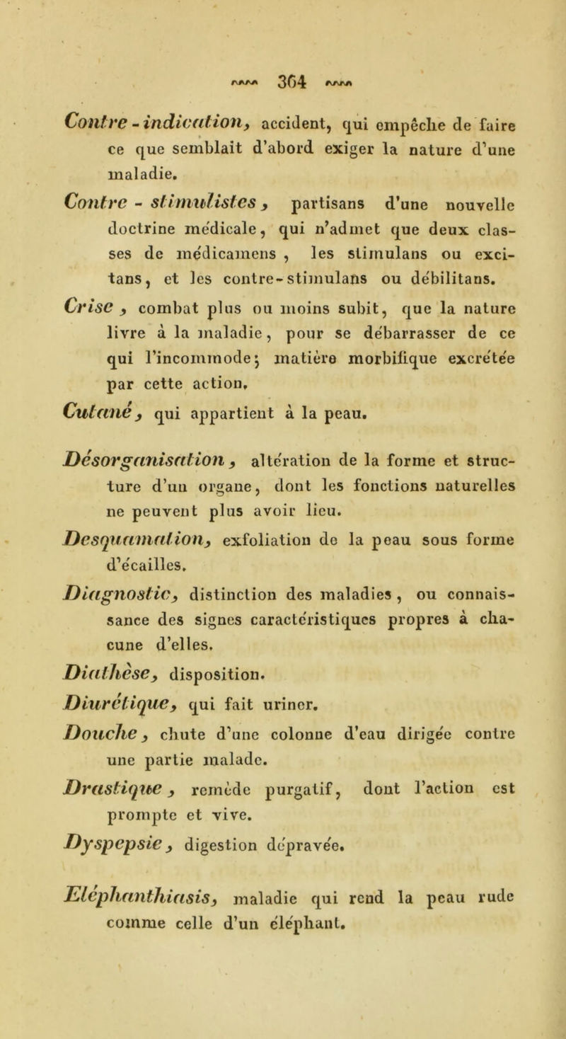 rJVAA 304 r^rj\ Contre - indication, accident, qui ompeche de fuire ce que semblait d’abord exiger la nature d’une inaladie. Contrc - stimulistes, partisans d’une nouvelle doctrine medicale, qui n’admet que deux clas- ses de medicamens , les stimulans ou exci- tans, et les contre-stimulans ou debilitans. Crise , combat plus ou moins subit, que la nature livre a la inaladie, pour se debarrasscr de ce qui Tincommodej matiere morbilique excrete'e par cette action, Culane, qui appartient a la peau. Disorganisation , alteration de la forme et struc- ture d’uu organe, dont les fonctions naturelles ne peuyent plus avoir lieu. Desquamationy exfoliation do la peau sous forme d’e'cailles. Diagnosticy distinction des maladies , ou connais- sance des signes caractcristiqucs propres a cha~ cune d’elles. Diathese, disposition. Diuretiquey qui fait uriner. Douche, chute d’unc colonue d’eau dirigee contre une partie maladc. DrastiqibC, remede purgatif, dont l’action cst prompte et vive. Dyspepsie y digestion deprave'e. ElephanthiasiSy maladie qui rend la peau rude cojnme celle d’un elephant.
