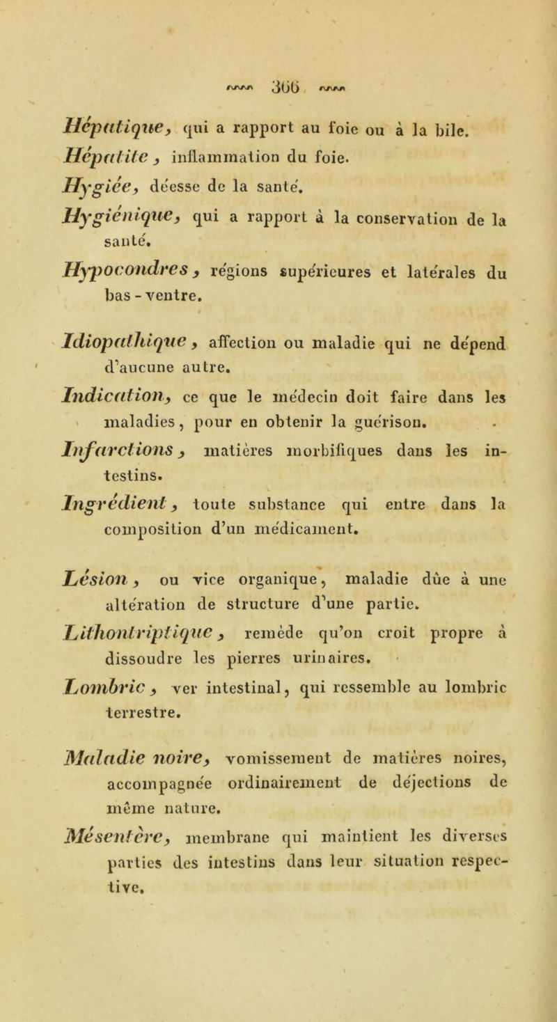 3Gli Hepatique, qui a rapport au foie ou a la bile. Hepatite , inflammation da foie. Hyglee, deesse dc la sante. Hygienique, qui a rapport a la conservation de la sante. Hypocondres, regions supe'rieures et late'rales du bas - ventre. i Idiopalllique, affection on maladie qui ne depend d’aucune autre. Indication, ce que le ine'dccin doit faire dans les maladies, pour en obtenir la guerisou. Infarctions, matieres morbillques dans les in- testins. Ingredient, toute substance qui entre dans la composition d’un medicament. Lesion, ou vice organique, maladie due a une alteration de structure d’une partie. Lithontriptique, remede qu’on croit propre a dissoudre les pierres urinaires. Lmnbric , ver intestinal, qui ressemble au lombric terrestre. Maladie noire, vomisseraent de matieres noires, accompagnee ordinairement de dejections dc meme nature. Me sent ere, membrane qui maintient les diverses parties des intestius dans leur situation respec- tive.
