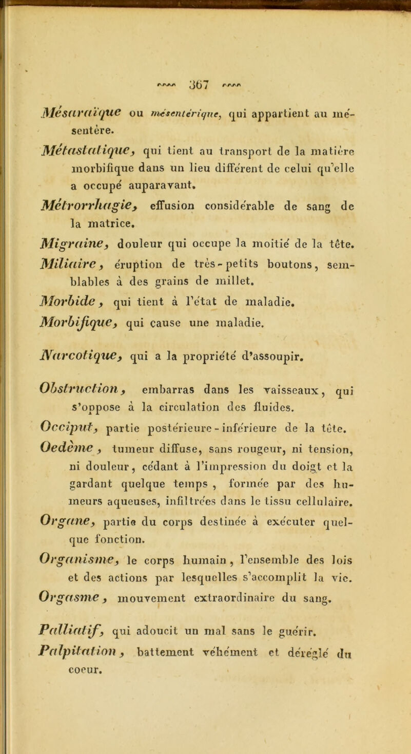 Mesuraique ou mesenteriqne, qui appartient au me- sentere. Metastalique, qui tient au transport de ]a matiere inorbifiquc dans un lieu different de celui qu’elle a occupe' auparavant. Metrorrhagie, effusion considerable de sang de la matrice. Migrainey douleur qui occupe la moitie' de la tete. Miliaire y e'ruption de tres - petits boutons, sem- blables a des grains de millet. Morbide y qui tient a l’c'tat de maladie. MorbiJiqvCy qui cause une maladie. Narcotiquey qui a la proprie'te d’assoupir. Obstruction, einbarras dans les vaisseaux, qui s’oppose a la circulation des ffuides. Occiputy partie poste'rieure - infe'rieure de la tete. Oedeme y tuineur diffuse, sans rougeur, ni tension, ni douleur, cc'dant a 1’impression du doigt ct la gardant quelque temps , forme'e par des hu- ineurs aqueuses, infiltrees dans 1c tissu cellulaire. Oi 'ganey partio du corps dcstine'e a exe'euter quel- que l’onction. Organising, le corps humain , l’ensemble des lois et des actions par lesquelles s’accoinplit la vie. Orgasme, mouvement extraordinaire du sang. Palliatify qui adoucit uu nial sans le guerir. Palpitation y battement vehement ct deregie' du coeur.