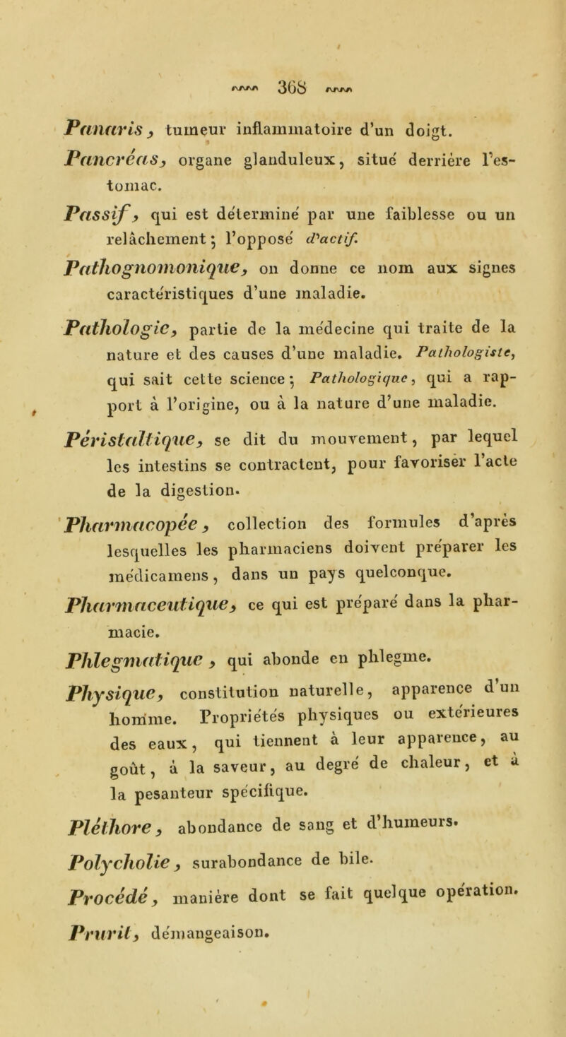 36S rsws Panaris, tuweur inflammatoire d’un doigt. Pancreas3 organe glauduleux, situc derriere l’es- tomac. Passif t qui est determine par une faiblesse ou un relachement 5 l’oppose' d'actif. PathognomoniqiiC , on donne ce 110m aux signes caracte'ristiques d’une inaladie. Pathologic, partie de la medecine qui traite de la nature et des causes d’uue maladie. Pathologiste, qui sait cette science*, Pathologiquc, qui a rap- port a l’origine, ou a la nature d’une maladie. Peristallique, se dit du mouvement, par lequel les intestins se contractent, pour favoriser l’acte de la digestion. Pharmacopee9 collection des formules d’apres lesquelles les pharmaciens doivent preparer lcs medicamens, dans uu pays quelconque. Pharmaceutique9 ce qui est prepare dans la phar- macie. Phlegmatiquc 9 qui abonde en phlegme. Physique, constitution naturelle, apparence dun homine. Proprietes physiques ou exterieures des eaux, qui tiennent a leur apparence, au gout, a la saveur, au degre de chaleur, et a la pesanteur spe'cilique. Plelhore, abondance de sang et d’humeurs. Polycholie surabondance de bile. Procede, maniere dont se fait quelque operation. Prurily demangeaison.