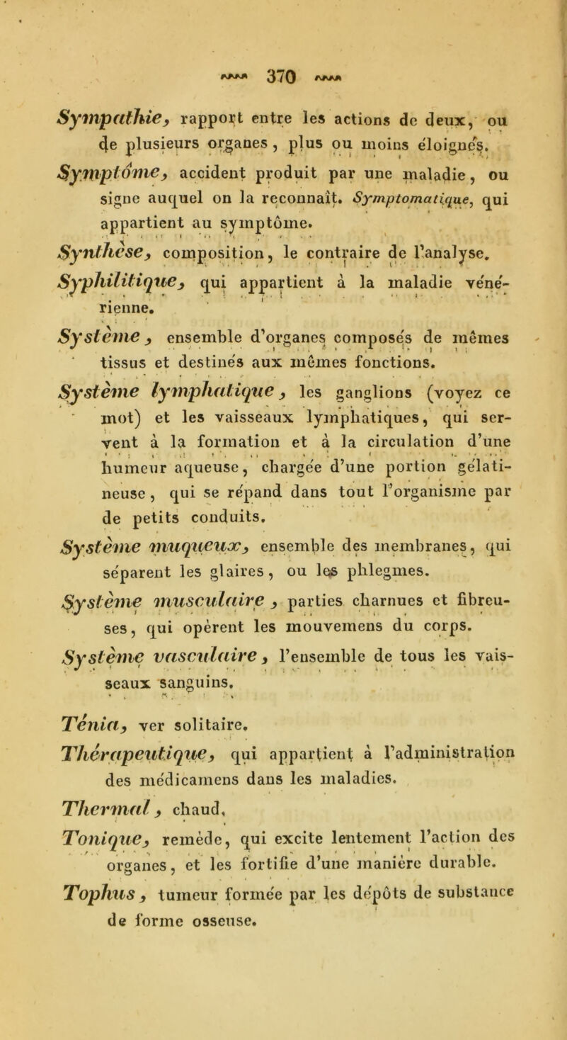 Sympathies rapport cntre les actions dc deux, ou 4e plusieurs organes , plus ou moins eloignes. Symptome, accident produit par une maladie, ou signe auquel on la reconnait. Symptomati(jue, qui appartient au syinptome. Syntheses composition, le contraire de Tanalyse. Syphilitiquc, qui appartient a la maladie ve'ne'- rienne. Sysleme ensemble d’organes compose's de inemes tissus et destines aux inemes fonctions. Systeme lymphatique les ganglions (voyez ce mot) et les vaisseaux lymphatiques, qui scr- vent a la formation et a la circulation d’une • * • , i! * ’ , ,1 i 1 l ***»••'' humcur aqueuse, charge'e d’une portion ge'lati- neusc, qui se re'pand dans tout l’organisme par de petits conduits. Systeme miiqueuocensemble des membranes, qui separent les glaires, ou Iqs phlegmes. Systeme musculaire s parties charnues et fibreu- ses, qui operent les mouvemens du corps. Systeme vasculaire y l’ensemble de tous les vais- J .• • # ... . , , * % * , , . t v * t . seaux sanguins. Tenias ver solitaire, Therapeutiqucs qui appartient; a Tadministralion des medicarnens dans les maladies. Thermal 9 chaud, ToniquCs remede, qui excite lentement Taction des organes, et les fortifie d’une maniere durable. Tophus s tumeur forinee par les de'pots de substance de forme osseuse.