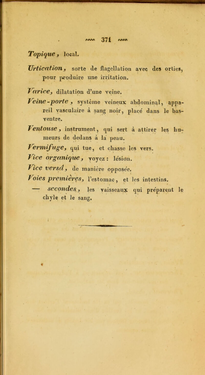 Topique, local. Urtication9 sorte tie flagellation aveq ties orties, pour produire une irritation. J (trice, dilatation d’une yeine. Veins -porte, systeine veineux abdominal, appa- reil vasculaire a sang noir, place' dans le bas- ventre. Jentouse, instrument, qui sert a attirer les hu- meurs de dedans a la peau. Vermifuge, qui tue, et chasse les vers. Vice Orgunique , yoyez : lesion. Vice versa, de maniere oppose'e. Voies premieres, 1’estomac, et les intestins. — seconder, les vaisseaux qui preparent le chyle et le sang. i «