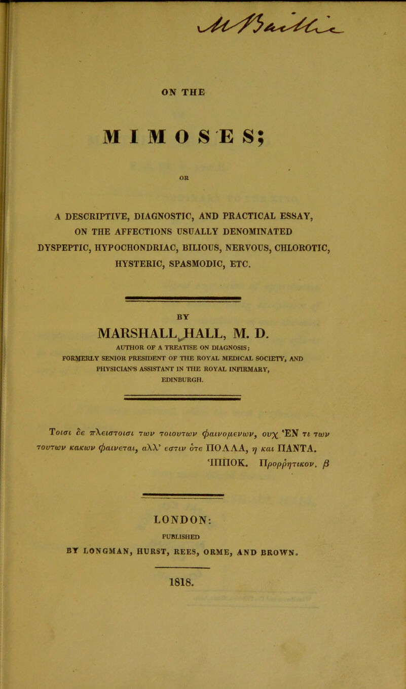 M I M O S E s; OR A DESCRIPTIVE, DIAGNOSTIC, AND PRACTICAL ESSAY, ON THE AFFECTIONS USUALLY DENOMINATED DYSPEPTIC, HYPOCHONDRIAC, BILIOUS, NERVOUS, CHLOROTIC, HYSTERIC, SPASMODIC, ETC. BY MARSHALL^ALL, M. D. AUTHOR OF A TREATISE ON DIAGNOSIS; formerly senior president of the ROYAL MEDICAL SOCIETY, AND PHYSICIAN'S ASSISTANT IN THE ROYAL INFIRMARY, EDINBURGH. Toiffi he nXetarocffi rwv roiovrivv <j)aii>ofievwv, ov^ *EN Tt Ttvv rourwv KaKwv (paiverai, aW' effriv ore IIOAAA, -ij /cat IIANTA. 'innoK. Tipoppr)7tKov, p LONDON; PUBLISHED BY LONGMAN, HURST, REES, ORME, AND BROWN. 1818,