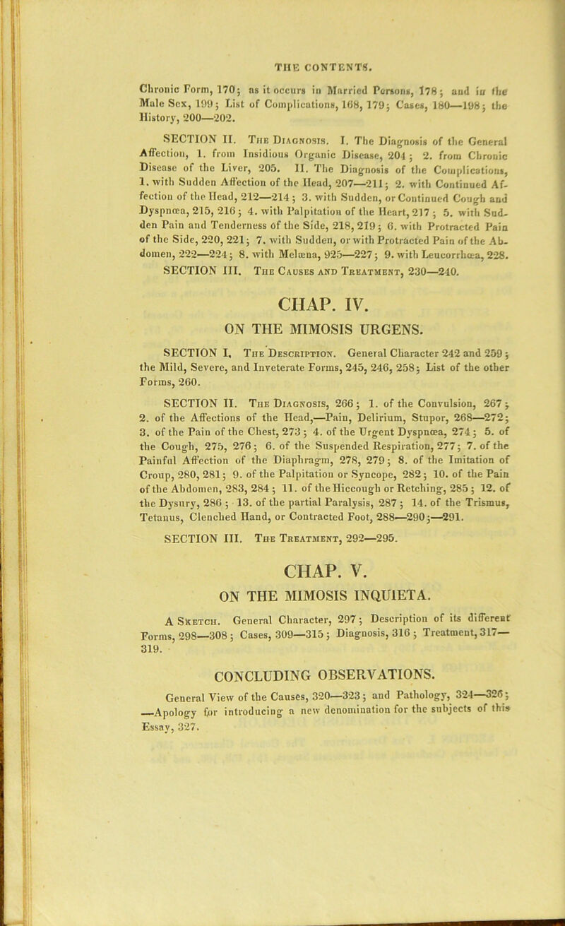 Chronic Form, 170; as it occurs in Married Persons, 178; aud io the Mule Sex, 199; List of Coinplicutiuns, 108, 179; Coses, 180—198; the History, 200—-202. SECTION II. The Diagnosis. I. The Diag^nosis of the General Affection, 1. from Insidious Organic Disease, 204 ; 2. from Chronic Disease of the Liver, 205. 11. The Diagnosis of the Coiiiplicationi, 1. with Sudden Affection of the Head, 207—211; 2. with Continued Af- fectiou of the Head, 212^214; 3. with Sudden, or Continued Cough aud Dyspnoea, 215, 216 ; 4. with Palpitation of the Heart, 217 ; 5. with Sud- den Pain aud Tenderness of the Side, 218, 219; 6. with Protracted Pain of the Side, 220, 221; 7. with Sudden, or with Protracted Pain of the Ah. domen, 222—224; 8. with Melatna, 925—^227; 9. with Leueorrheea, 228. SECTION III. The Causes and Treatment, 230—240. CHAP. IV. ON THE MIMOSIS URGENS. SECTION I. The Description. General Character 242 and 259 ; the Mild, Severe, and Inveterate Forms, 245, 246, 258; List of the other Forms, 260. SECTION II. The Diagnosis, 266; 1. of the Convulsion, 267; 2. of the Affections of the Head,—Pain, Delirium, Stupor, 268—^272; 3. of the Pain of the Chest, 273 ; 4. of the Urgent Dyspnoea, 274 ; 5. of the Cough, 275, 276; 6. of the Suspended Respiration, 277; 7. of the Painful Affection of the Diaphragm, 278, 279; 8. of the Imitation of Croup, 280, 281; 9. of the Palpitation or Syncope, 282; 10. of the Pain of the Abdomen, 283, 284; 11. of theHiceough or Retching, 285; 12. of the Dysury, 286 ; 13. of the partial Paralysis, 287 ; 14. of the Trismus, Tetanus, Clenched Hand, or Contracted Foot, 288—290;—^291. SECTION III. The Treatment, 292—295. CHAP. V. ON THE MIMOSIS INQUIET A. A Sketch. General Character, 297; Description of its different Forms, 298—308; Cases, 309—315; Diagnosis, 316 ; Treatment, 317— 319. CONCLUDING OBSERVATIONS. General View of the Causes, 320—323; and Pathology, 324—326; Apology Cor introducing a new denomination for the subjects of this Essay, 327.