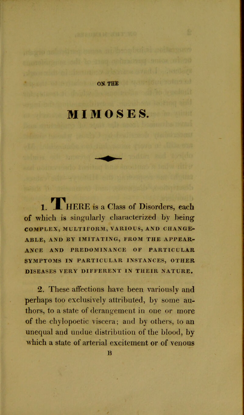 MI M O S E S. 1. There is a Class of Disorders, each of which is singularly characterized by being COMPLEX, MULTIFORM, VARIOUS, AND CHANGE- ABLE, AND BY IMITATING, FROM THE APPEAR- ANCE AND PREDOMINANCE OF PARTICULAR SYMPTOMS IN PARTICULAR INSTANCES, OTHER DISEASES VERY DIFFERENT IN THEIR NATURE. 2. These affections have been variously and perhaps too exclusively attributed, by some au- thors, to a state of derangement in one or more of the cliylopoetic viscera; and by others, to an unequal and undue distribution of the blood, by which a state of arterial excitement or of venous B