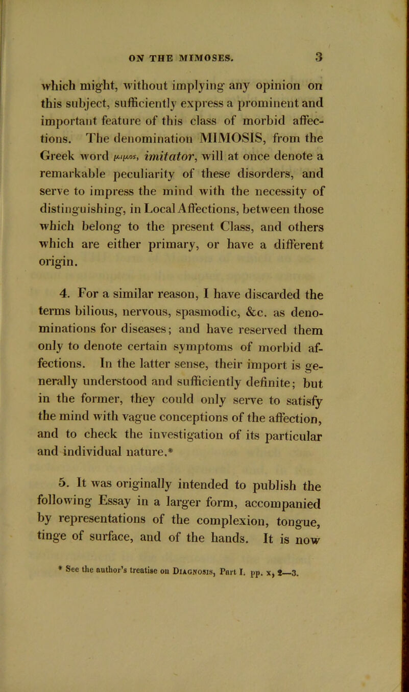 which might, without implying’ any opinion on this subject, sufficiently express a prominent and important feature of this class of morbid affec- tions. The denomination MIMOSIS, from the Greek word imitator, will at once denote a remarkable peculiarity of these disorders, and serve to impress the mind with the necessity of distinguishing, in Local Affections, between those which belong to the present Class, and others which are either primary, or have a different origin. 4. For a similar reason, I have discarded the terms bilious, nervous, spasmodic, &c, as deno- minations for diseases; and have reserved them only to denote certain symptoms of morbid af- fections. In the latter sense, their import is ge- nerally understood and sufficiently definite; but in the former, they could only serve to satisfy the mind with vague conceptions of the affection, and to check the investigation of its particular and individual nature.* 5. It was originally intended to publish the following Essay in a larger form, accompanied by representations of the complexion, tongue, tinge of surface, and of the hands. It is now * Sec the author’s treatise on Diagnosis, Part I. pp. x, t—3.