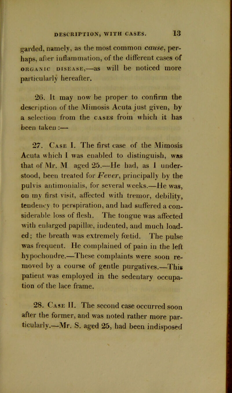 garded, namely, as the most common cause^ per- haps, after inflammation, of the diflferent cases of ORGANIC DISEASE,—as will be noticed more particularly hereafter. 20. It may now be proper to confirm the description of the Miinosis Acuta just given, by a selection from the cases from which it has been taken :— 27. Case I. The first case of the Mimosis Acuta which I was enabled to distinguish, was that of Mr. M aged 25.—He had, as 1 under- stood, been treated for JF’euer, principally by the pulvis antimonialis, for several weeks.—He was, on my first visit, affected with tremor, debility, tendency to perspiration, and had suffered a con- siderable loss of flesh. The tongue was affected with enlarged papillae, indented, and much load- ed ; the breath was extremely foetid. I'he pulse was frequent. He complained of pain in the left hypochondre.—These complaints were soon re- moved by a course of gentle purgatives.—This patient was employed in the sedentary occupa- tion of the lace frame. 28. Case II. The second case occurred soon after the former, and was noted rather more par- ticularly.—Mr. S. aged 25, had been indisposed
