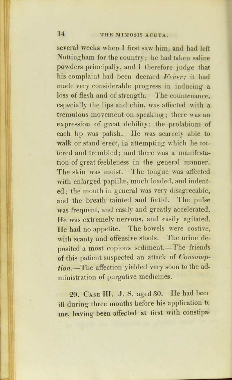 several weeks when I first saw him, and had left Nottingham for the country; he had taken saline powders principally, and 1 therefore judge that his complaint had been deemed Fever; it had made very considerable progress in inducing a loss of flesh and of strength. 4’he countenance, especially the lips and chin, was affected with a tremulous movement on speaking; there was an expression of great debility; the prolabium of each lip was palish. He was scarcely able to walk or stand erect, in attempting which he tot- tered and trembled; and there was a manifesta- tion of great feebleness in the general manner. The skin was moist. The tongue was affected with enlarged papillae, much loaded, and indent- ed; the mouth in general was very disagreeable, and the breath' tainted and foetid. The pulse was irequent, and easily and greatly accelerated. He was extremely nervous, and easily agitated. He had no appetite. The bowels were costive, with scanty and offensive stools. The urine de- posited a most copious sediment.—The friends of this patient suspected an attack of Consump- fion.—The affection yielded very soon to the ad- ministration of purgative medicines. 29. Case III. J. S. aged 30. He had beer ill during three months before his application to me, having been affected at first with constipa^