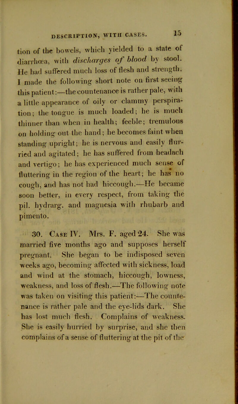 tion of the bowels, which yielded to a state of diarrhoea, with discharges of blood by stool. He had suffered much loss of flesh and strength. I made the following short note on first seeing this patient:—the countenance is rather pale, with a little appearance of oily or clammy perspira- tion; the tongue is much loaded; he is much thinner than when in health; feeble; tremulous on holding out the hand; he becomes faint when standing upright; he is nervous and easily flur- ried and agitated; he has suffered from headach and vertigo; he has experienced much sense of fluttering in the region of the heart; he has no cough, and has not had hiccough.—He became soon better, in every respect, from taking the pil. hydrarg. and magnesia with rhubarb and pimento. 30. Case IV. Mrs. F. aged 24. She w as married five months ago and supposes herself pregnant. She began to be indisposed seven weeks ago, becoming affected with sickness, load and wind at the stomach, hiccough, lowness, weakness, and loss of flesh,—The following note was taken on visiting this patient:—The counte- nance is rather pale and the eye-lids dark. She has lost much flesh. Complains of weakness. She is easily hurried by surprise, and she then complains of a sense of fluttering at the pit of the