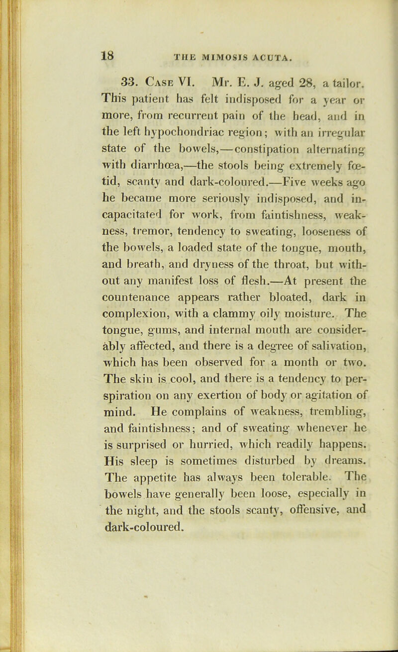 33. Case VI. Mr. E. J. aged 28, a tailor. This patient has felt indisposed for a year or more, from recurrent pain of tlie head, and in the left hypochondriac region; with an irregular state of the bowels,—constipation alternating with diarrhoea,—the stools being extremely foe- tid, scanty and dark-coloured.—Five weeks ago he became more seriously indisposed, and in- capacitated for work, from faintishness, weak- ness, tremor, tendency to sweating, looseness of the bowels, a loaded state of the tongue, mouth, and breath, and dryness of the throat, but with- out any manifest loss of flesh.—At present the countenance appears rather bloated, dark in complexion, with a clammy oily moisture. The tongue, gums, and internal mouth are consider- ably affected, and there is a degree of salivation, which has been observed for a month or two. The skin is cool, and there is a tendency to per- spiration on any exertion of body or agitation of mind. He complains of weakness, trembling, and faintishness; and of sweating whenever he is surprised or hurried, which readih^ happens. His sleep is sometimes disturbed by dreams. The appetite has always been tolei-able. The bowels have generally been loose, especially in the night, and the stools scanty, offensive, and dark-coloured.
