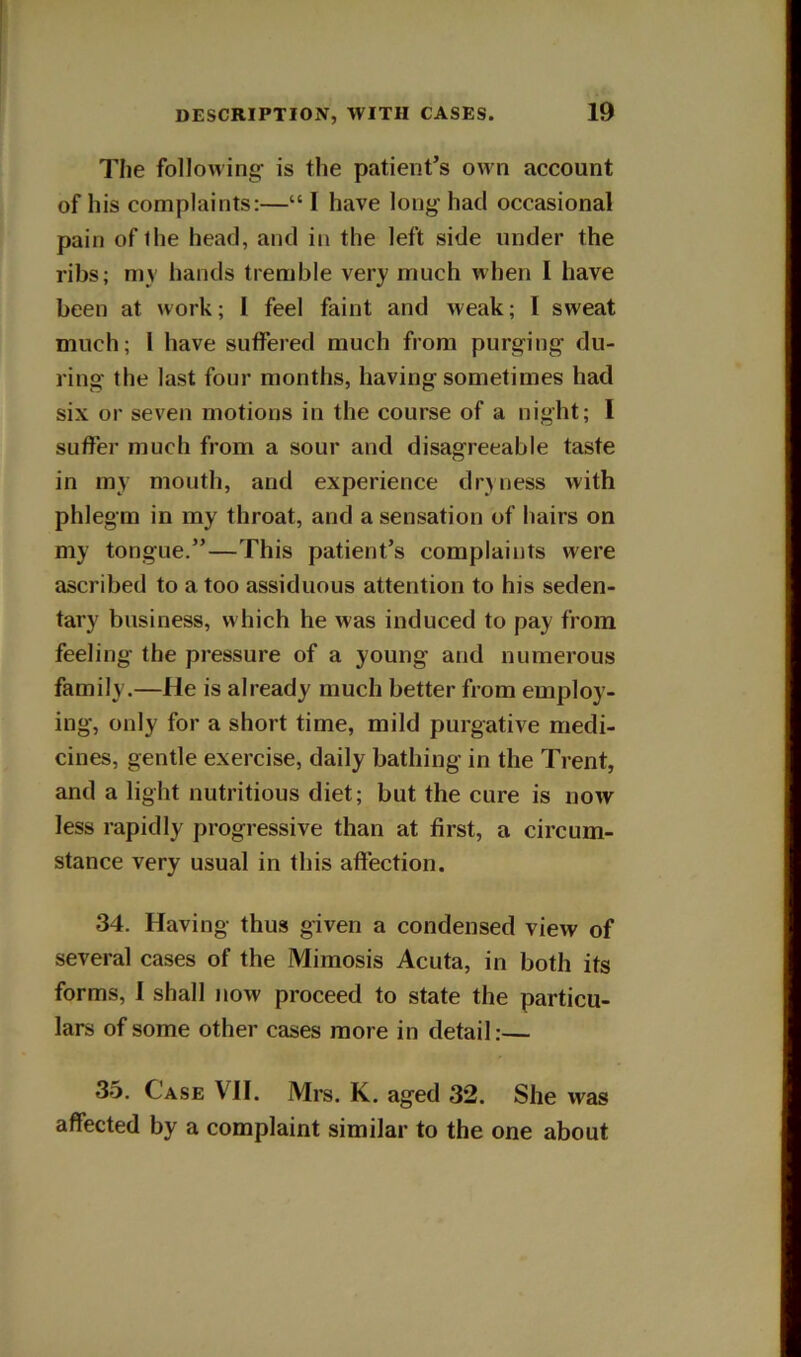 The following is the patient’s own account of his complaints:—“ I have long had occasional pain of the head, and in the left side under the ribs; my hands tremble very much when I have been at work; I feel faint and weak; I sweat much; I have suffered much from purging du- ring the last four months, having sometimes had six or seven motions in the course of a night; I suffer much from a sour and disagreeable taste in my mouth, and experience drjness with phlegm in my throat, and a sensation of hairs on my tongue.”—This patient’s complaints were ascribed to a too assiduous attention to his seden- tary business, which he was induced to pay from feeling the pressure of a young and numerous family.—He is already much better from employ- ing, only for a short time, mild purgative medi- cines, gentle exercise, daily bathing in the Trent, and a light nutritious diet; but the cure is now less rapidly progressive than at first, a circum- stance very usual in this affection. 34. Having thus given a condensed view of several cases of the Miraosis Acuta, in both its forms, I shall now proceed to state the particu- lars of some other cases more in detail;— 35. Case VII. Mrs. K. aged 32. She was affected by a complaint similar to the one about