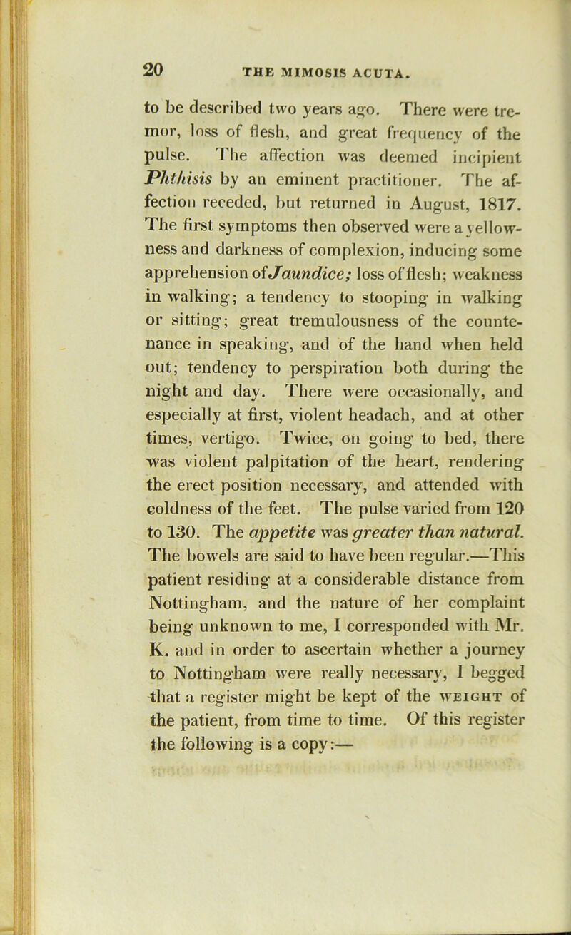 to be described two years a'jo. There were tre- mor, loss of flesh, and great frequency of the pulse. The affection was deemed incipient Phthisis by an eminent practitioner. The af- fection receded, but returned in August, 1817. The first symptoms then observed were a yellow- ness and darkness of complexion, inducing some apprehension oiJaundice; loss of flesh; weakness in walking'; a tendency to stooping in walking or sitting; great tremulousness of the counte- nance in speaking, and of the hand when held out; tendency to perspiration both during the night and day. There were occasionally, and especially at first, violent headach, and at other times, vertigo. Twice, on going to bed, there was violent palpitation of the heart, rendering the erect position necessary, and attended with coldness of the feet. The pulse varied from 120 to 130. The appetite was greater than natural. The bowels are said to have been regular.—This patient residing at a considerable distance from Nottingham, and the nature of her complaint being unknown to me, I corresponded with Mr. K. and in order to ascertain whether a journey to Nottingham were really necessary, I begged that a register might be kept of the weight of the patient, from time to time. Of this register the following is a copy:—