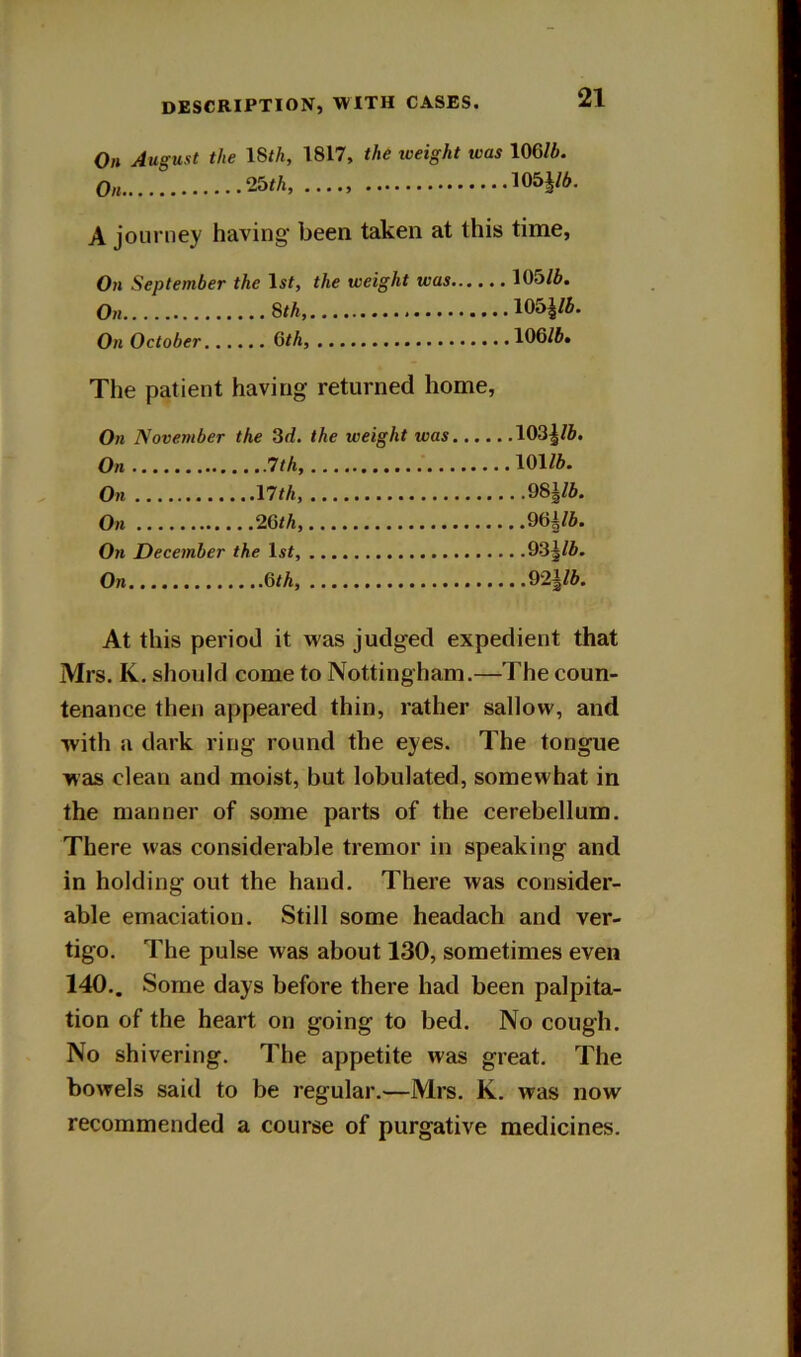 On August the ISth, 1817, the weight was 106/A. On 25M, 105J/6. A journey having' been taken at this time, On September the Is^, the weight was 105/A. On 8th, 105^/A. On October Gth, 106/A. Tlie patient having returned home, On November the 3d. the weight was On 1th, On nth, On 26/A, On December the Is^, On 6/A 103|/A. 101/A. , .98|/A. ,96b/A. .93|/A. , .921/A. At this period it was judged expedient that Mrs. K. should come to Nottingham.—The coun- tenance then appeared thin, rather sallow, and with a dark ring round the eyes. The tongue was clean and moist, but lobulated, somewhat in the manner of some parts of the cerebellum. There was considerable tremor in speaking and in holding out the hand. There was consider- able emaciation. Still some headach and ver- tigo. The pulse was about 130, sometimes even 140.. Some days before there had been palpita- tion of the heart on going to bed. No cough. No shivering. The appetite was great. The bowels said to be regular.—Mrs. K. was now recommended a course of purgative medicines.