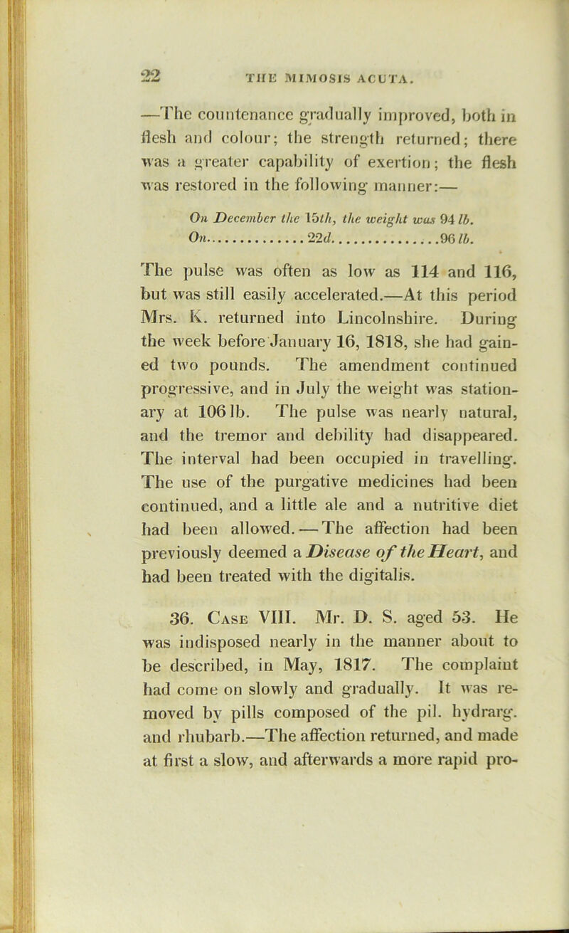 —'Fhe countenance gradually imjjroved, both in flesh and colour; the strength returned; there was a greater capability of exertion; the flesh was restored in the following manner:— Oh December the \^lh, the weight wax 94 lb. On 22 J mib. * The pulse was often as low as 114 and 116, but was still easily accelerated.—At this period Mrs. K. returned into Lincolnshire. During the week before January 16, 1818, she had gain- ed two pounds. The amendment continued progressive, and in July the weight was station- ary at 1061b. The pulse was nearly natural, and the tremor and debility had disappeared. The interval had been occupied in travelling. The use of the purgative medicines had been continued, and a little ale and a nutritive diet had been allowed.—The affection had been previously deemed 2^. Disease of the Heart, and had been treated with the digitalis. 36. Case VIII. Mr. D. S. aged 53. He was indisposed nearly in the manner about to be described, in May, 1817. The complaint had come on slowly and gradually. It was re- moved by pills composed of the pil. hydrarg. and rhubarb.—The affection returned, and made at first a slow, and afterwards a more rapid pro-
