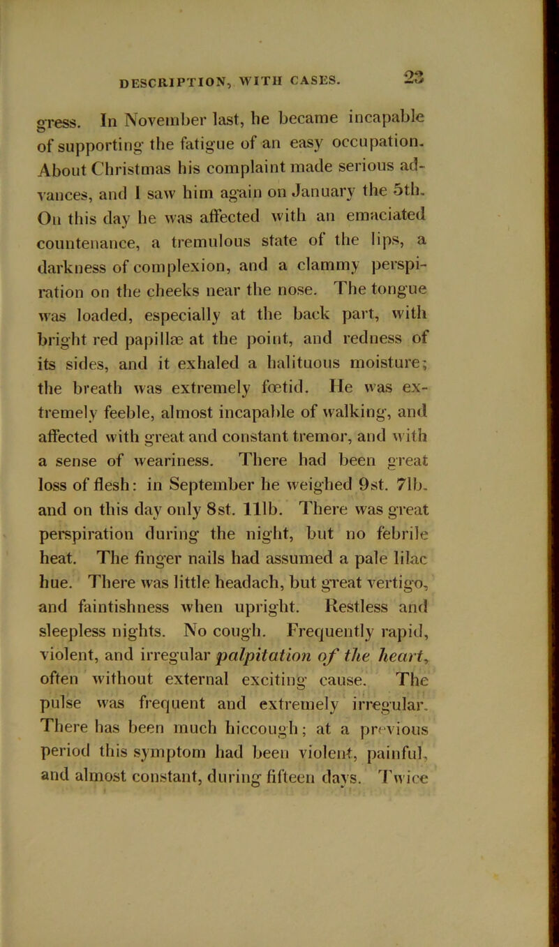 gress. In November last, he became incapable of supporting the fatigue of an easy occupation. About Christmas his complaint made serious ad- vances, and 1 saw him again on January the 5th. On this day he was atfected with an emaciated countenance, a tremulous state of the lips, a darkness of complexion, and a clammy perspi- ration on the cheeks near the nose. The tongue was loaded, especially at the back part, with bright red papillee at the point, and redness of its sides, and it exhaled a halituous moisture; the breath was extremely foetid. He was ex- tremely feeble, almost incapable of walking, and affected with great and constant tremor, and with a sense of weariness. There had been great loss of flesh: in September he weighed 9st. 71b. and on this day only 8st. 111b. There was great perspiration during the night, but no febrile heat. The finger nails had assumed a pale lilac hue. There was little headach, but great vertigo, and faintishness when upright. Restless and sleepless nights. No cough. Frequently rapid, violent, and irregular palpitation of the hearty often without external exciting cause. The pulse was frequent and extremely irregular. There has been much hiccough; at a previous period this symptom had been violent, painful, and almost constant, during fifteen days. J'wice